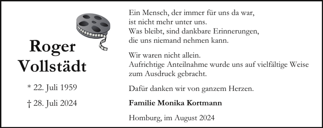 <p>Roger<br />Vollstädt</p><p>Ein Mensch, der immer für uns da war,<br />ist nicht mehr unter uns.<br />Was bleibt, sind dankbare Erinnerungen,<br />die uns niemand nehmen kann.<br />Wir waren nicht allein.<br />Aufrichtige Anteilnahme wurde uns auf vielfältige Weise<br />zum Ausdruck gebracht.</p><p>* 22. Juli 1959</p><p>Dafür danken wir von ganzem Herzen.</p><p>† 28. Juli 2024</p><p>Familie Monika Kortmann<br />Homburg, im August 2024</p>