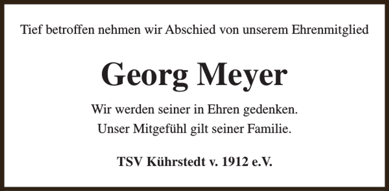 <p>Tief betroffen nehmen wir Abschied von unserem Ehrenmitglied</p><p>Georg Meyer<br />Wir werden seiner in Ehren gedenken.<br />Unser Mitgefühl gilt seiner Familie.<br />TSV Kührstedt v. 1912 e.V.</p>