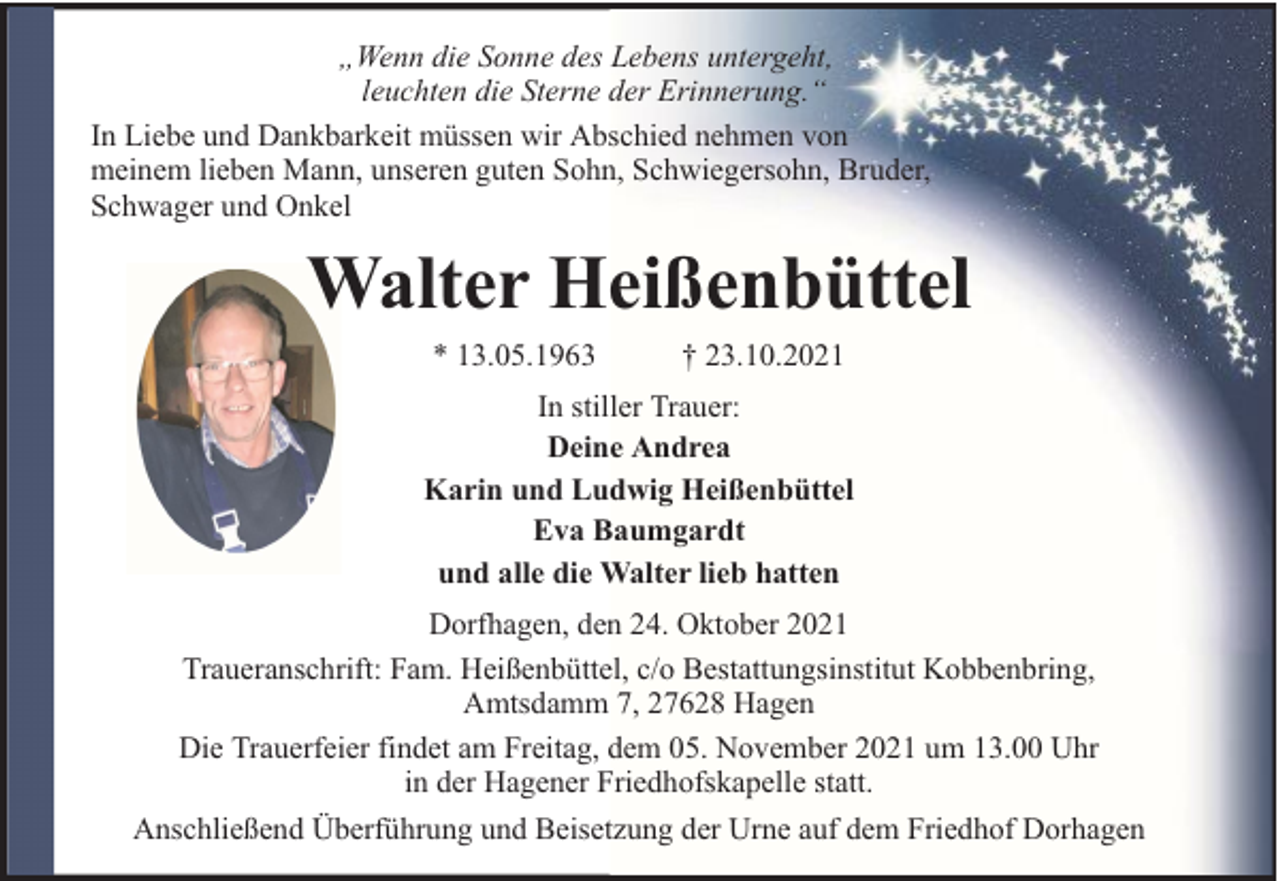 <p>„Wenn die Sonne des Lebens untergeht,<br />leuchten die Sterne der Erinnerung.“<br />In Liebe und Dankbarkeit müssen wir Abschied nehmen von<br />meinem lieben Mann, unseren guten Sohn, Schwiegersohn, Bruder,<br />Schwager und Onkel</p><p>Walter Heißenbüttel<br />* 13.05.1963</p><p>† 23.10.2021</p><p>In stiller Trauer:<br />Deine Andrea<br />Karin und Ludwig Heißenbüttel<br />Eva Baumgardt<br />und alle die Walter lieb hatten<br />Dorfhagen, den 24. Oktober 2021<br />Traueranschrift: Fam. Heißenbüttel, c/o Bestattungsinstitut Kobbenbring,<br />Amtsdamm 7, 27628 Hagen<br />Die Trauerfeier findet am Freitag, dem 05. November 2021 um 13.00 Uhr<br />in der Hagener Friedhofskapelle statt.<br />Anschließend Überführung und Beisetzung der Urne auf dem Friedhof Dorhagen</p>