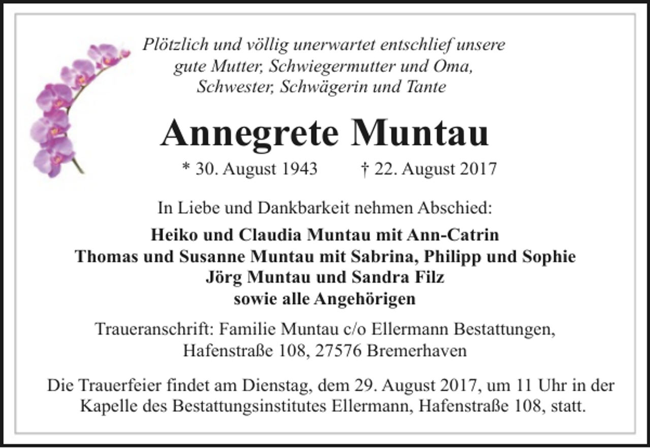 <p>Plötzlich und völlig unerwartet entschlief unsere<br />gute Mutter, Schwiegermutter und Oma,<br />Schwester, Schwägerin und Tante</p><p>Annegrete Muntau<br />* 30. August 1943</p><p>† 22. August 2017</p><p>In Liebe und Dankbarkeit nehmen Abschied:<br />Heiko und Claudia Muntau mit Ann-Catrin<br />Thomas und Susanne Muntau mit Sabrina, Philipp und Sophie<br />Jörg Muntau und Sandra Filz<br />sowie alle Angehörigen<br />Traueranschrift: Familie Muntau c/o Ellermann Bestattungen,<br />Hafenstraße 108, 27576 Bremerhaven<br />Die Trauerfeier findet am Dienstag, dem 29. August 2017, um 11 Uhr in der<br />Kapelle des Bestattungsinstitutes Ellermann, Hafenstraße 108, statt.</p>