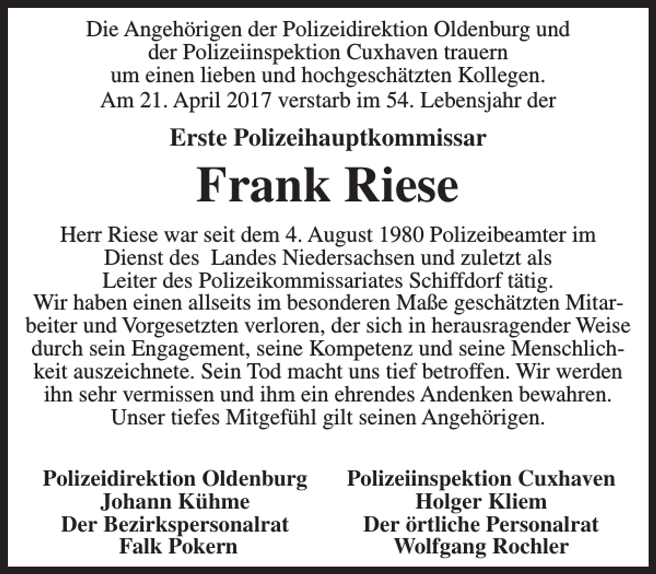 <p>Die Angehörigen der Polizeidirektion Oldenburg und<br />der Polizeiinspektion Cuxhaven trauern<br />um einen lieben und hochgeschätzten Kollegen.<br />Am 21. April 2017 verstarb im 54. Lebensjahr der</p><p>Erste Polizeihauptkommissar</p><p>Frank Riese</p><p>Herr Riese war seit dem 4. August 1980 Polizeibeamter im<br />Dienst des Landes Niedersachsen und zuletzt als<br />Leiter des Polizeikommissariates Schiffdorf tätig.<br />Wir haben einen allseits im besonderen Maße geschätzten Mitarbeiter und Vorgesetzten verloren, der sich in herausragender Weise<br />durch sein Engagement, seine Kompetenz und seine Menschlichkeit auszeichnete. Sein Tod macht uns tief betroffen. Wir werden<br />ihn sehr vermissen und ihm ein ehrendes Andenken bewahren.<br />Unser tiefes Mitgefühl gilt seinen Angehörigen.<br />Polizeidirektion Oldenburg<br />Johann Kühme<br />Der Bezirkspersonalrat<br />Falk Pokern</p><p>Polizeiinspektion Cuxhaven<br />Holger Kliem<br />Der örtliche Personalrat<br />Wolfgang Rochler</p>