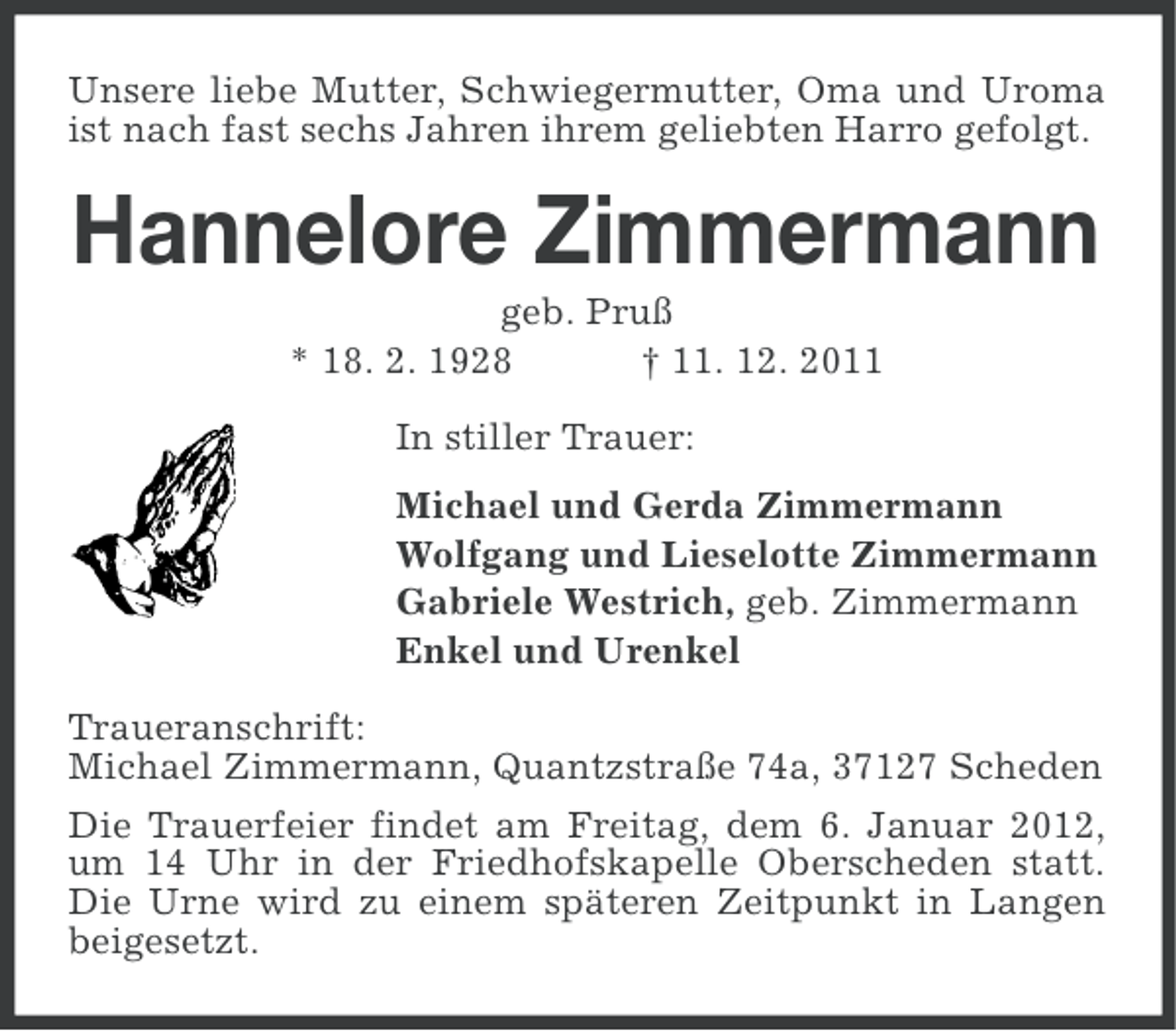 <p>Unsere liebe Mutter, Schwiegermutter, Oma und Uroma<br />ist nach fast sechs Jahren ihrem geliebten Harro gefolgt.</p><p>Hannelore Zimmermann<br />geb. Pruß<br />* 18. 2. 1928<br />† 11. 12. 2011<br />In stiller Trauer:<br />Michael und Gerda Zimmermann<br />Wolfgang und Lieselotte Zimmermann<br />Gabriele Westrich, geb. Zimmermann<br />Enkel und Urenkel<br />Traueranschrift:<br />Michael Zimmermann, Quantzstraße 74a, 37127 Scheden<br />Die Trauerfeier findet am Freitag, dem 6. Januar 2012,<br />um 14 Uhr in der Friedhofskapelle Oberscheden statt.<br />Die Urne wird zu einem späteren Zeitpunkt in Langen<br />beigesetzt.</p>