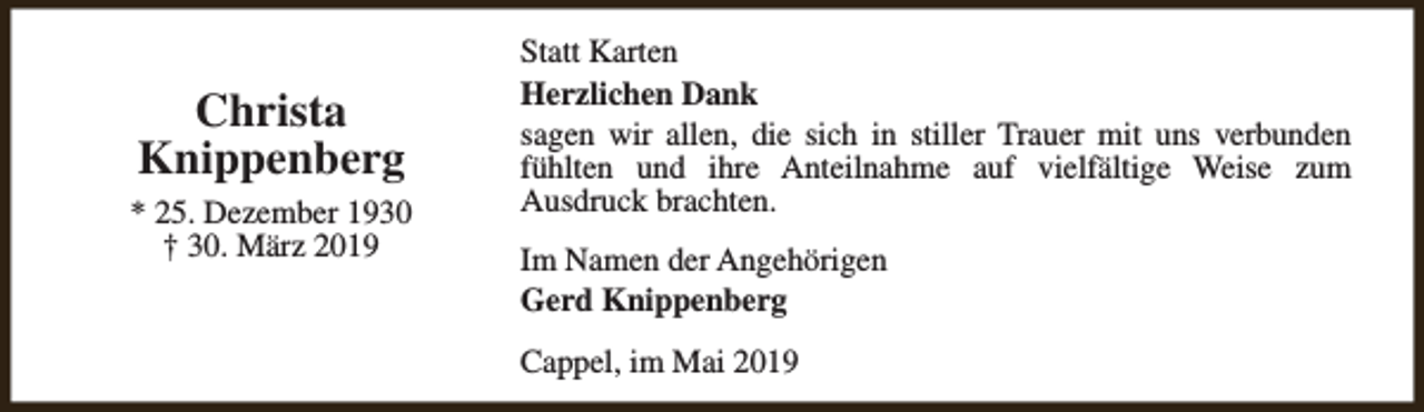 <p>Christa<br />Knippenberg<br />* 25. Dezember 1930<br />† 30. März 2019</p><p>Statt Karten<br />Herzlichen Dank<br />sagen wir allen, die sich in stiller Trauer mit uns verbunden<br />fühlten und ihre Anteilnahme auf vielfältige Weise zum<br />Ausdruck brachten.<br />Im Namen der Angehörigen<br />Gerd Knippenberg<br />Cappel, im Mai 2019</p>