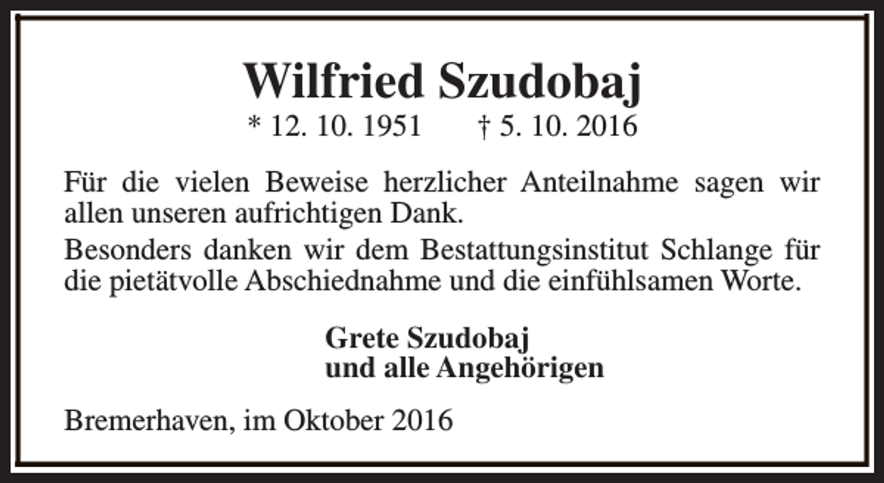 <p>Wilfried Szudobaj<br />* 12. 10. 1951</p><p>† 5. 10. 2016</p><p>Für die vielen Beweise herzlicher Anteilnahme sagen wir<br />allen unseren aufrichtigen Dank.<br />Besonders danken wir dem Bestattungsinstitut Schlange für<br />die pietätvolle Abschiednahme und die einfühlsamen Worte.<br />Grete Szudobaj<br />und alle Angehörigen<br />Bremerhaven, im Oktober 2016</p>