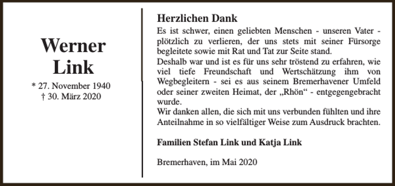 <p>Herzlichen Dank</p><p>Werner<br />Link</p><p>* 27. November 1940<br />† 30. März 2020</p><p>Es ist schwer, einen geliebten Menschen - unseren Vater plötzlich zu verlieren, der uns stets mit seiner Fürsorge<br />begleitete sowie mit Rat und Tat zur Seite stand.<br />Deshalb war und ist es für uns sehr tröstend zu erfahren, wie<br />viel tiefe Freundschaft und Wertschätzung ihm von<br />Wegbegleitern - sei es aus seinem Bremerhavener Umfeld<br />oder seiner zweiten Heimat, der „Rhön“ - entgegengebracht<br />wurde.<br />Wir danken allen, die sich mit uns verbunden fühlten und ihre<br />Anteilnahme in so vielfältiger Weise zum Ausdruck brachten.<br />Familien Stefan Link und Katja Link<br />Bremerhaven, im Mai 2020</p>