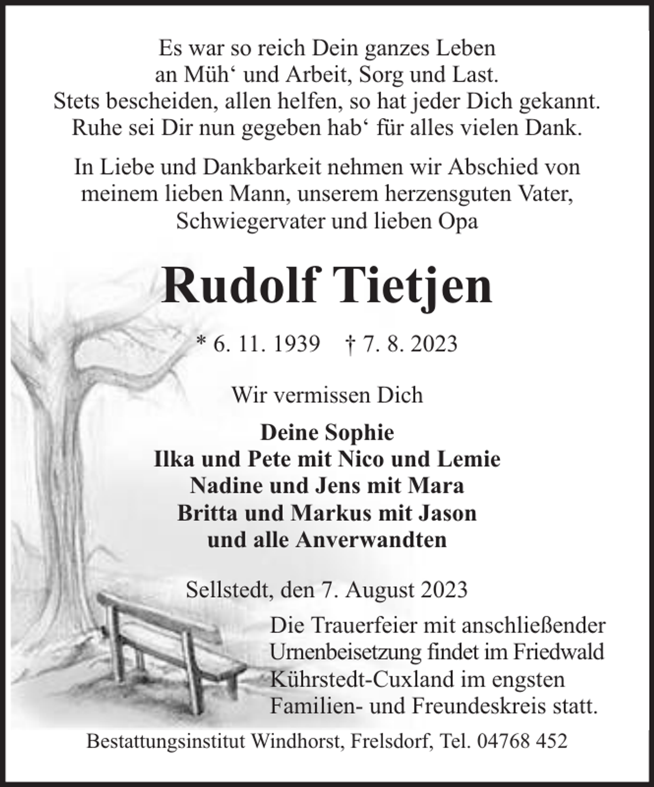 <p>Es war so reich Dein ganzes Leben<br />an Müh‘ und Arbeit, Sorg und Last.<br />Stets bescheiden, allen helfen, so hat jeder Dich gekannt.<br />Ruhe sei Dir nun gegeben hab‘ für alles vielen Dank.<br />In Liebe und Dankbarkeit nehmen wir Abschied von<br />meinem lieben Mann, unserem herzensguten Vater,<br />Schwiegervater und lieben Opa</p><p>Rudolf Tietjen<br />* 6. 11. 1939 † 7. 8. 2023<br />Wir vermissen Dich<br />Deine Sophie<br />Ilka und Pete mit Nico und Lemie<br />Nadine und Jens mit Mara<br />Britta und Markus mit Jason<br />und alle Anverwandten<br />Sellstedt, den 7. August 2023<br />Die Trauerfeier mit anschließender<br />Urnenbeisetzung findet im Friedwald<br />Kührstedt-Cuxland im engsten<br />Familien- und Freundeskreis statt.<br />Bestattungsinstitut Windhorst, Frelsdorf, Tel. 04768 452</p>