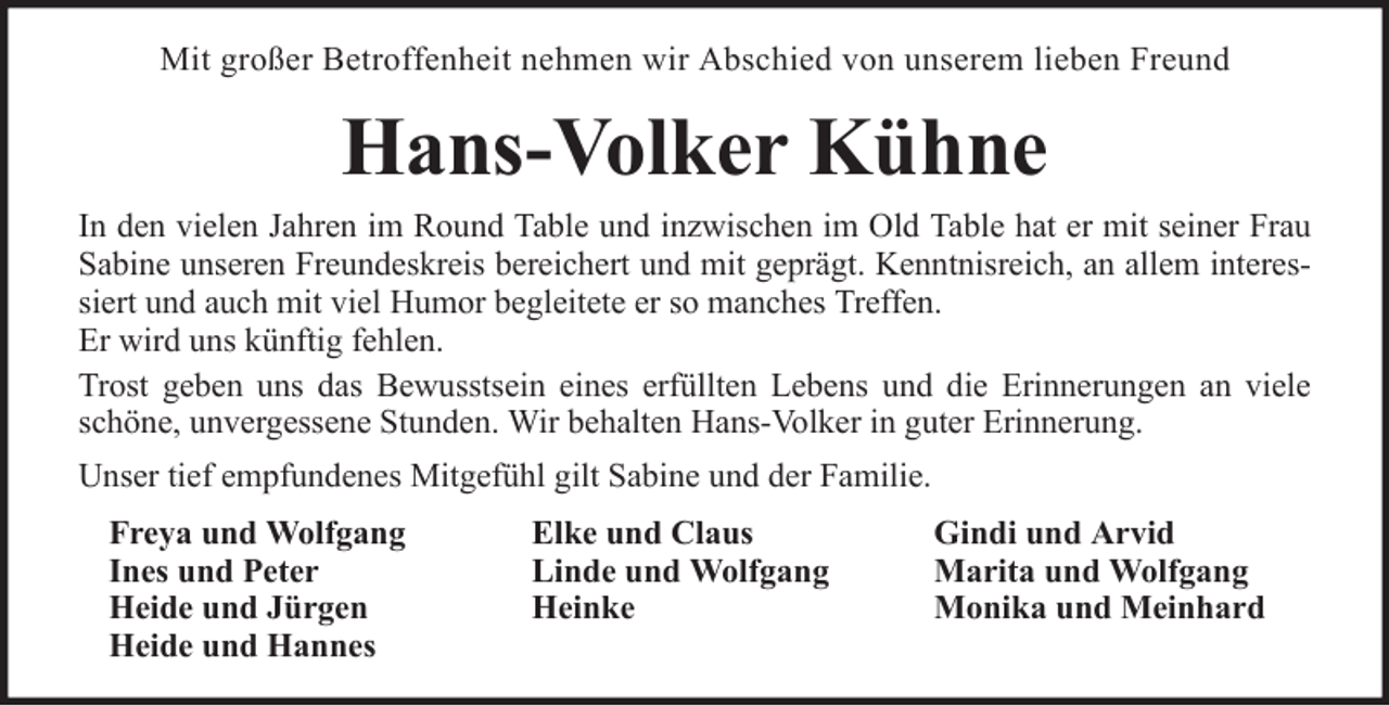 <p>Mit großer Betroffenheit nehmen wir Abschied von unserem lieben Freund</p><p>Hans-Volker Kühne<br />In den vielen Jahren im Round Table und inzwischen im Old Table hat er mit seiner Frau<br />Sabine unseren Freundeskreis bereichert und mit geprägt. Kenntnisreich, an allem interessiert und auch mit viel Humor begleitete er so manches Treffen.<br />Er wird uns künftig fehlen.<br />Trost geben uns das Bewusstsein eines erfüllten Lebens und die Erinnerungen an viele<br />schöne, unvergessene Stunden. Wir behalten Hans-Volker in guter Erinnerung.<br />Unser tief empfundenes Mitgefühl gilt Sabine und der Familie.<br />Freya und Wolfgang<br />Ines und Peter<br />Heide und Jürgen<br />Heide und Hannes</p><p>Elke und Claus<br />Linde und Wolfgang<br />Heinke</p><p>Gindi und Arvid<br />Marita und Wolfgang<br />Monika und Meinhard</p>