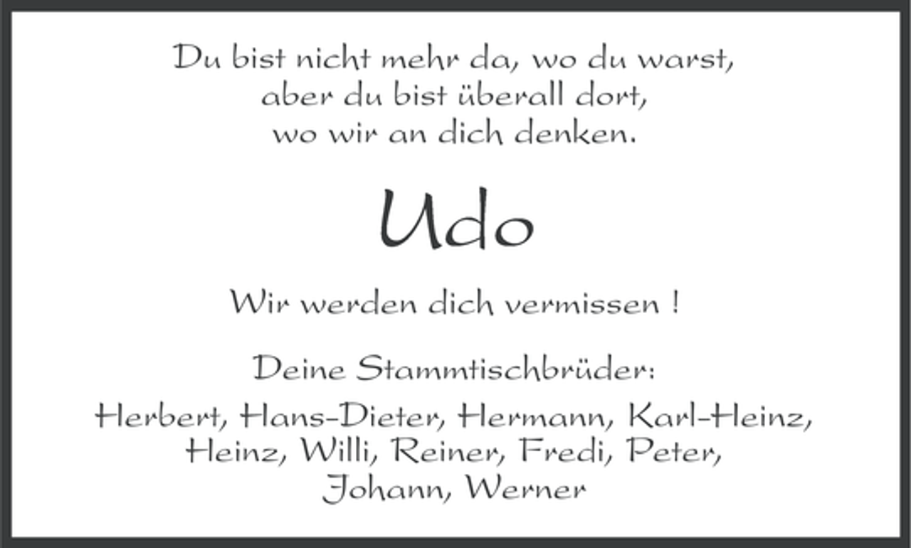 <p>Du bist nicht mehr da, wo du warst,<br />aber du bist überall dort,<br />wo wir an dich denken.</p><p>Udo<br />Wir werden dich vermissen !<br />Deine Stammtischbrüder:<br />Herbert, Hans-Dieter, Hermann, Karl-Heinz,<br />Heinz, Willi, Reiner, Fredi, Peter,<br />Johann, Werner</p>