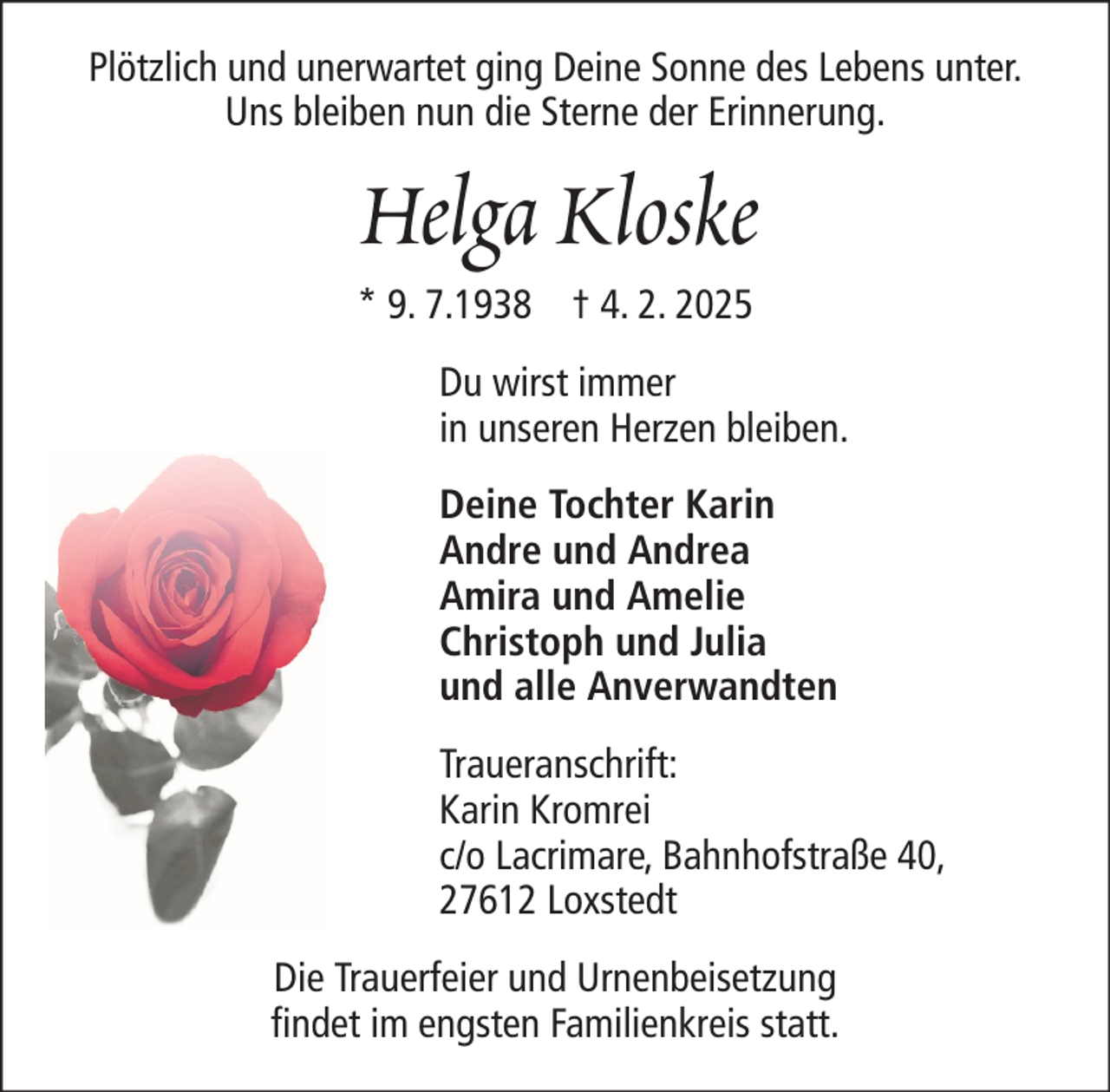 <p>Plötzlich und unerwartet ging Deine Sonne des Lebens unter.<br />Uns bleiben nun die Sterne der Erinnerung.</p>
<p>Helga Kloske<br />* 9. 7.1938 † 4. 2. 2025<br />Du wirst immer<br />in unseren Herzen bleiben.<br />Deine Tochter Karin<br />Andre und Andrea<br />Amira und Amelie<br />Christoph und Julia<br />und alle Anverwandten<br />Traueranschrift:<br />Karin Kromrei<br />c/o Lacrimare, Bahnhofstraße 40,<br />27612 Loxstedt<br />Die Trauerfeier und Urnenbeisetzung<br />findet im engsten Familienkreis statt.</p>