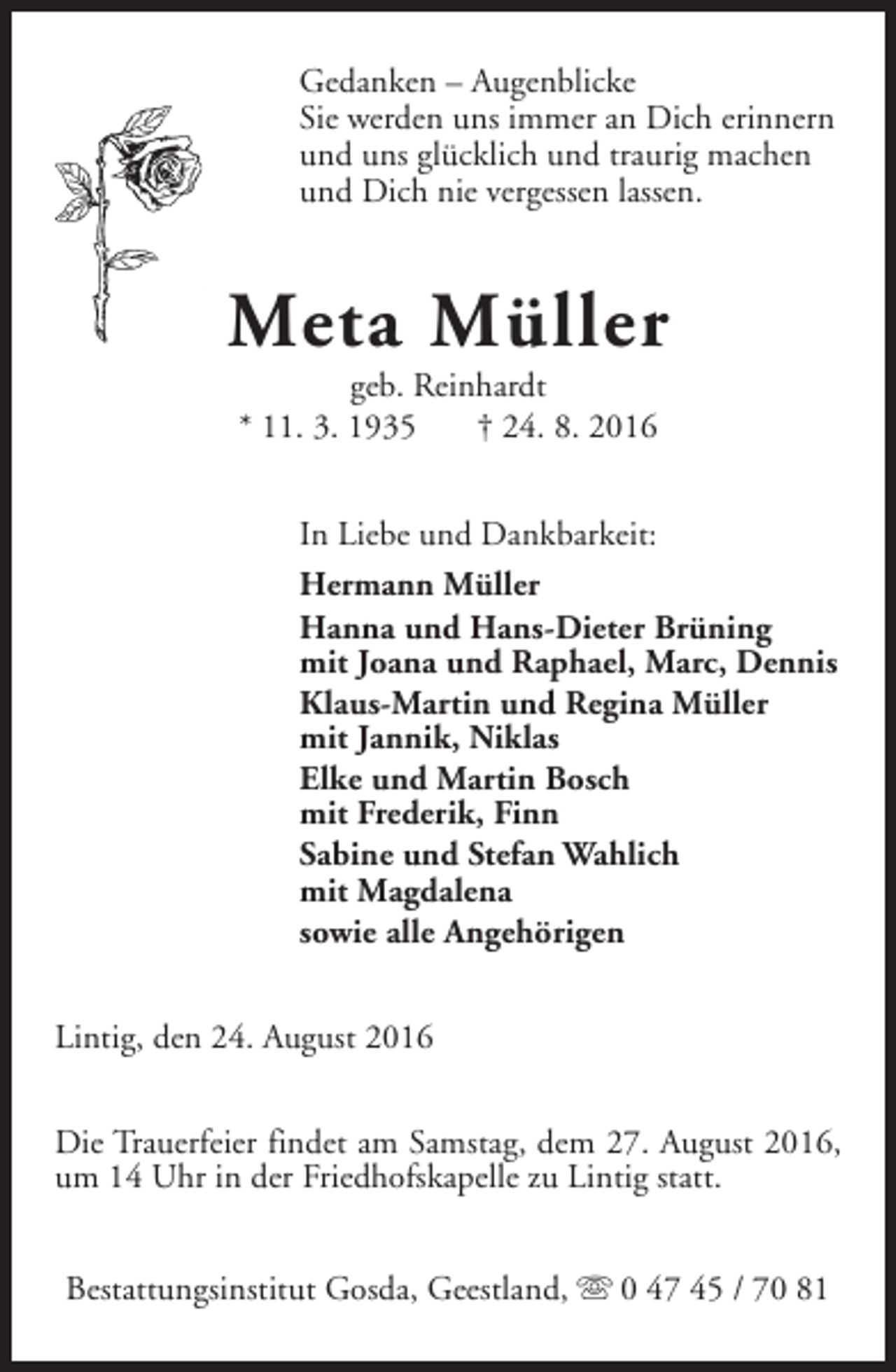 <p>Gedanken – Augenblicke<br />Sie werden uns immer an Dich erinnern<br />und uns glücklich und traurig machen<br />und Dich nie vergessen lassen.</p><p>Meta Müller<br />geb. Reinhardt<br />* 11. 3. 1935<br />† 24. 8. 2016<br />In Liebe und Dankbarkeit:<br />Hermann Müller<br />Hanna und Hans-Dieter Brüning<br />mit Joana und Raphael, Marc, Dennis<br />Klaus-Martin und Regina Müller<br />mit Jannik, Niklas<br />Elke und Martin Bosch<br />mit Frederik, Finn<br />Sabine und Stefan Wahlich<br />mit Magdalena<br />sowie alle Angehörigen<br />Lintig, den 24. August 2016<br />Die Trauerfeier findet am Samstag, dem 27. August 2016,<br />um 14 Uhr in der Friedhofskapelle zu Lintig statt.<br />Bestattungsinstitut Gosda, Geestland, s 0 47 45 / 70 81</p>