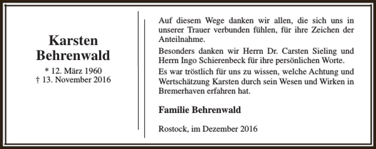 <p>Karsten<br />Behrenwald<br />* 12. März 1960<br />† 13. November 2016</p><p>Auf diesem Wege danken wir allen, die sich uns in<br />unserer Trauer verbunden fühlen, für ihre Zeichen der<br />Anteilnahme.<br />Besonders danken wir Herrn Dr. Carsten Sieling und<br />Herrn Ingo Schierenbeck für ihre persönlichen Worte.<br />Es war tröstlich für uns zu wissen, welche Achtung und<br />Wertschätzung Karsten durch sein Wesen und Wirken in<br />Bremerhaven erfahren hat.</p><p>Familie Behrenwald<br />Rostock, im Dezember 2016</p>