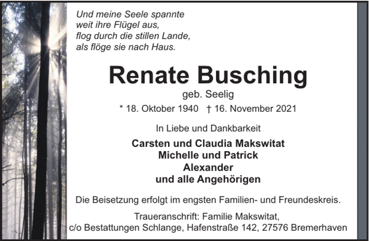 <p>Und meine Seele spannte<br />weit ihre Flügel aus,<br />flog durch die stillen Lande,<br />als flöge sie nach Haus.</p><p>Renate Busching<br />geb. Seelig</p><p>* 18. Oktober 1940 † 16. November 2021<br />In Liebe und Dankbarkeit</p><p>Carsten und Claudia Makswitat<br />Michelle und Patrick<br />Alexander<br />und alle Angehörigen<br />Die Beisetzung erfolgt im engsten Familien- und Freundeskreis.<br />Traueranschrift: Familie Makswitat,<br />c/o Bestattungen Schlange, Hafenstraße 142, 27576 Bremerhaven</p>