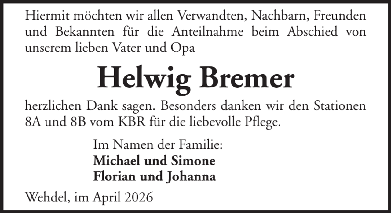 <p>Hiermit möchten wir allen Verwandten, Nachbarn, Freunden<br />und Bekannten für die Anteilnahme beim Abschied von<br />unserem lieben Vater und Opa</p><p>Helwig Bremer<br />herzlichen Dank sagen. Besonders danken wir den Stationen<br />8A und 8B vom KBR für die liebevolle Pflege.<br />Im Namen der Familie:<br />Michael und Simone<br />Florian und Johanna<br />Wehdel, im April 2026</p>