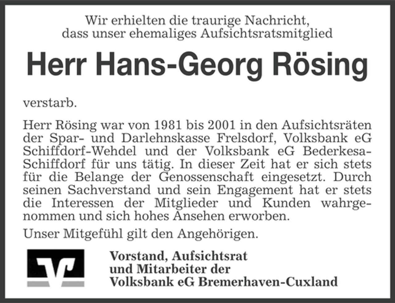 <p>Wir erhielten die traurige Nachricht,<br />dass unser ehemaliges Aufsichtsratsmitglied</p><p>Herr Hans-Georg Rösing<br />verstarb.<br />Herr Rösing war von 1981 bis 2001 in den Aufsichtsräten<br />der Spar- und Darlehnskasse Frelsdorf, Volksbank eG<br />Schiffdorf-Wehdel und der Volksbank eG BederkesaSchiffdorf für uns tätig. In dieser Zeit hat er sich stets<br />für die Belange der Genossenschaft eingesetzt. Durch<br />seinen Sachverstand und sein Engagement hat er stets<br />die Interessen der Mitglieder und Kunden wahrgenommen und sich hohes Ansehen erworben.<br />Unser Mitgefühl gilt den Angehörigen.<br />Vorstand, Aufsichtsrat<br />und Mitarbeiter der<br />Volksbank eG Bremerhaven-Cuxland</p>