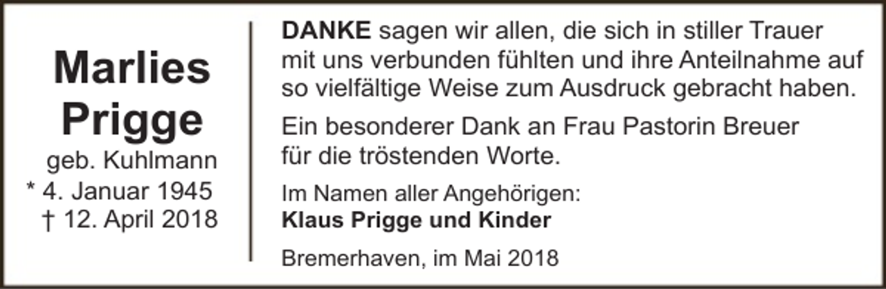 <p>Marlies<br />Prigge</p><p>geb. Kuhlmann<br />* 4. Januar 1945<br />† 12. April 2018</p><p>DANKE sagen wir allen, die sich in stiller Trauer<br />mit uns verbunden fühlten und ihre Anteilnahme auf<br />so vielfältige Weise zum Ausdruck gebracht haben.<br />Ein besonderer Dank an Frau Pastorin Breuer<br />für die tröstenden Worte.<br />Im Namen aller Angehörigen:<br />Klaus Prigge und Kinder<br />Bremerhaven, im Mai 2018</p>