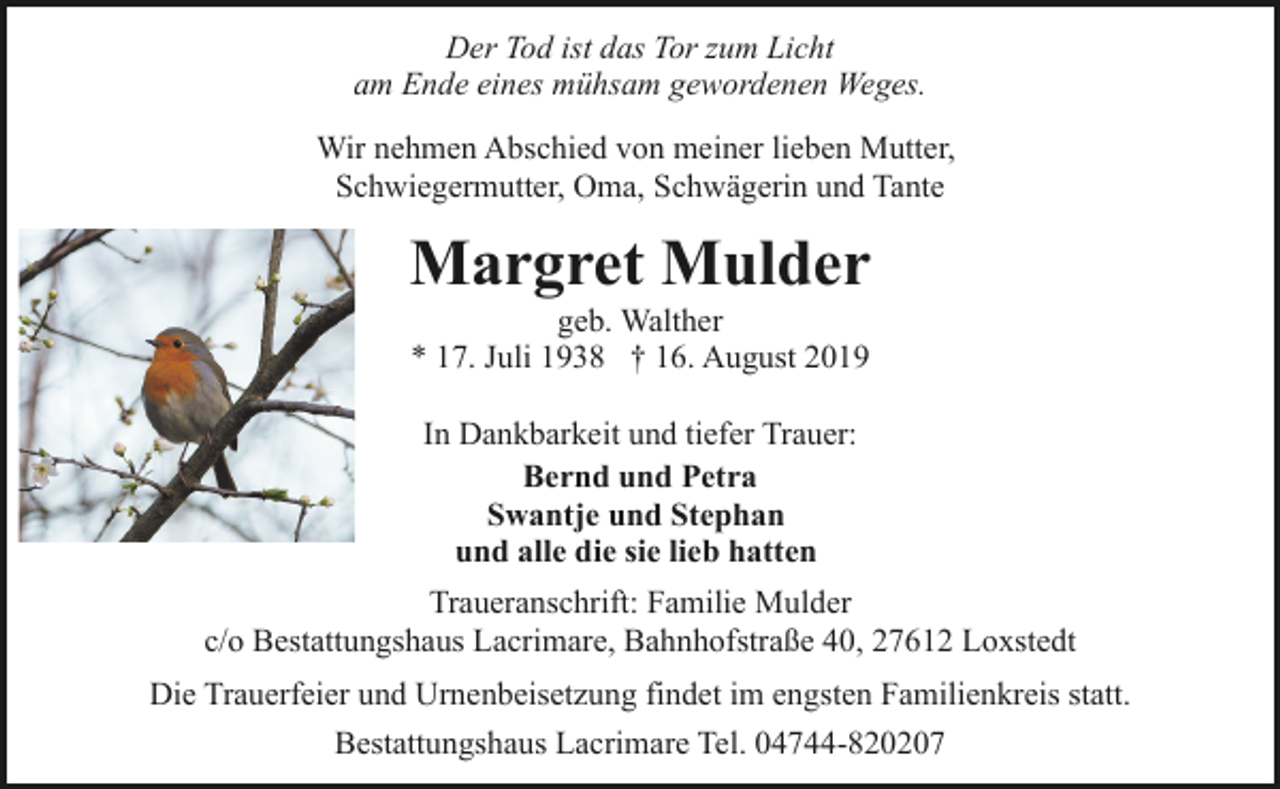 <p>Der Tod ist das Tor zum Licht<br />am Ende eines mühsam gewordenen Weges.<br />Wir nehmen Abschied von meiner lieben Mutter,<br />Schwiegermutter, Oma, Schwägerin und Tante</p><p>Margret Mulder<br />geb. Walther<br />* 17. Juli 1938 † 16. August 2019<br />In Dankbarkeit und tiefer Trauer:<br />Bernd und Petra<br />Swantje und Stephan<br />und alle die sie lieb hatten<br />Traueranschrift: Familie Mulder<br />c/o Bestattungshaus Lacrimare, Bahnhofstraße 40, 27612 Loxstedt<br />Die Trauerfeier und Urnenbeisetzung findet im engsten Familienkreis statt.<br />Bestattungshaus Lacrimare Tel. 04744-820207</p>