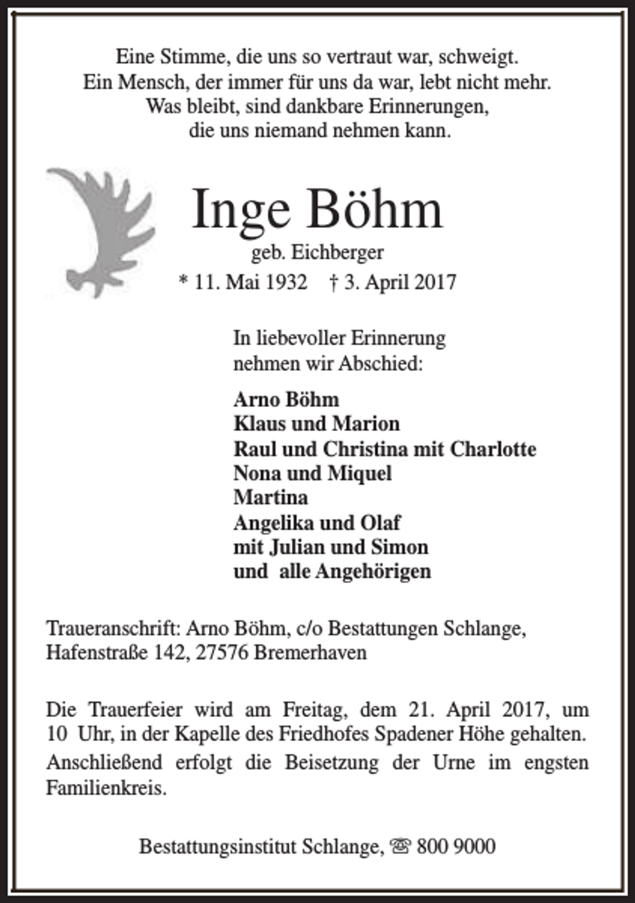 <p>Eine Stimme, die uns so vertraut war, schweigt.<br />Ein Mensch, der immer für uns da war, lebt nicht mehr.<br />Was bleibt, sind dankbare Erinnerungen,<br />die uns niemand nehmen kann.</p><p>Inge Böhm</p><p>geb. Eichberger<br />* 11. Mai 1932 † 3. April 2017<br />In liebevoller Erinnerung<br />nehmen wir Abschied:<br />Arno Böhm<br />Klaus und Marion<br />Raul und Christina mit Charlotte<br />Nona und Miquel<br />Martina<br />Angelika und Olaf<br />mit Julian und Simon<br />und alle Angehörigen<br />Traueranschrift: Arno Böhm, c/o Bestattungen Schlange,<br />Hafenstraße 142, 27576 Bremerhaven<br />Die Trauerfeier wird am Freitag, dem 21. April 2017, um<br />10 Uhr, in der Kapelle des Friedhofes Spadener Höhe gehalten.<br />Anschließend erfolgt die Beisetzung der Urne im engsten<br />Familienkreis.<br />Bestattungsinstitut Schlange, s 800 9000</p>