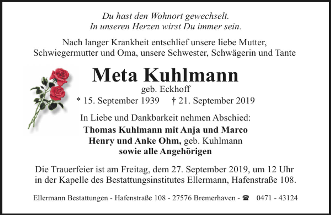 <p>Du hast den Wohnort gewechselt.<br />In unseren Herzen wirst Du immer sein.<br />Nach langer Krankheit entschlief unsere liebe Mutter,<br />Schwiegermutter und Oma, unsere Schwester, Schwägerin und Tante</p><p>Meta Kuhlmann</p><p>geb. Eckhoff<br />* 15. September 1939 † 21. September 2019<br />In Liebe und Dankbarkeit nehmen Abschied:<br />Thomas Kuhlmann mit Anja und Marco<br />Henry und Anke Ohm, geb. Kuhlmann<br />sowie alle Angehörigen<br />Die Trauerfeier ist am Freitag, dem 27. September 2019, um 12 Uhr<br />in der Kapelle des Bestattungsinstitutes Ellermann, Hafenstraße 108.<br />Ellermann Bestattungen - Hafenstraße 108 - 27576 Bremerhaven - ( 0471 - 43124</p>