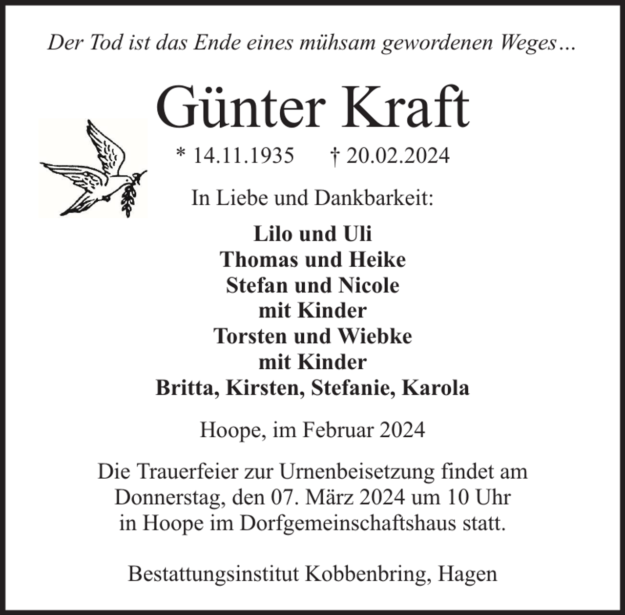 <p>Der Tod ist das Ende eines mühsam gewordenen Weges…</p><p>Günter Kraft<br />* 14.11.1935</p><p>† 20.02.2024</p><p>In Liebe und Dankbarkeit:<br />Lilo und Uli<br />Thomas und Heike<br />Stefan und Nicole<br />mit Kinder<br />Torsten und Wiebke<br />mit Kinder<br />Britta, Kirsten, Stefanie, Karola<br />Hoope, im Februar 2024<br />Die Trauerfeier zur Urnenbeisetzung findet am<br />Donnerstag, den 07. März 2024 um 10 Uhr<br />in Hoope im Dorfgemeinschaftshaus statt.<br />Bestattungsinstitut Kobbenbring, Hagen</p>