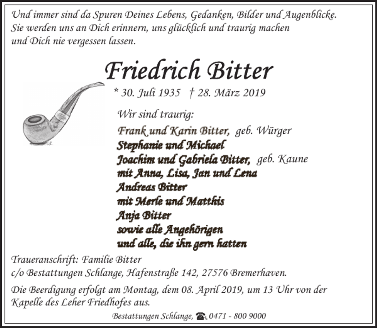 <p>Und immer sind da Spuren Deines Lebens, Gedanken, Bilder und Augenblicke.<br />Sie werden uns an Dich erinnern, uns glücklich und traurig machen<br />und Dich nie vergessen lassen.</p><p>* 30. Juli 1935 † 28. März 2019<br />Wir sind traurig:<br />geb. Würger<br />geb. Kaune</p><p>Traueranschrift: Familie Bitter<br />c/o Bestattungen Schlange, Hafenstraße 142, 27576 Bremerhaven.<br />Die Beerdigung erfolgt am Montag, dem 08. April 2019, um 13 Uhr von der<br />Kapelle des Leher Friedhofes aus.<br />Bestattungen Schlange,</p><p>0471 - 800 9000</p>