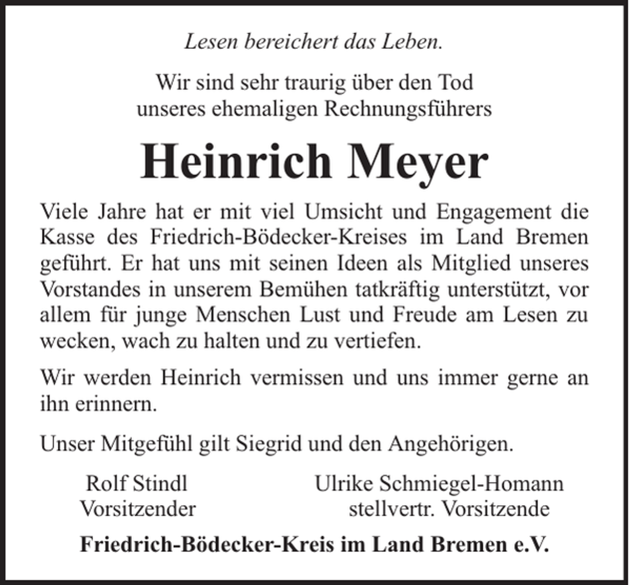 <p>Lesen bereichert das Leben.<br />Wir sind sehr traurig über den Tod<br />unseres ehemaligen Rechnungsführers</p><p>Heinrich Meyer<br />Viele Jahre hat er mit viel Umsicht und Engagement die<br />Kasse des Friedrich-Bödecker-Kreises im Land Bremen<br />geführt. Er hat uns mit seinen Ideen als Mitglied unseres<br />Vorstandes in unserem Bemühen tatkräftig unterstützt, vor<br />allem für junge Menschen Lust und Freude am Lesen zu<br />wecken, wach zu halten und zu vertiefen.<br />Wir werden Heinrich vermissen und uns immer gerne an<br />ihn erinnern.<br />Unser Mitgefühl gilt Siegrid und den Angehörigen.<br />Rolf Stindl<br />Vorsitzender</p><p>Ulrike Schmiegel-Homann<br />stellvertr. Vorsitzende</p><p>Friedrich-Bödecker-Kreis im Land Bremen e.V.</p>