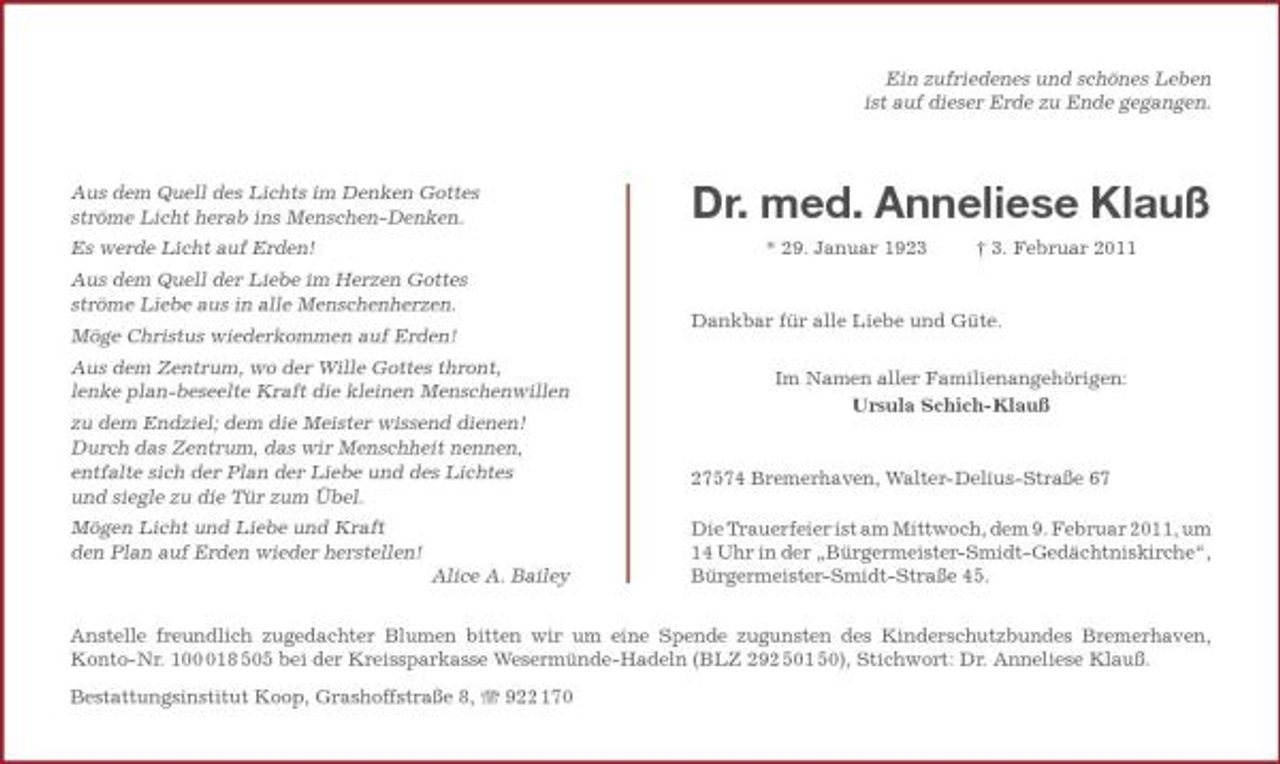 <p>Ein zufriedenes und schönes Leben ist auf dieser Erde zu Ende gegangen.</p><p>Aus dem Quell des Lichts im Denken Gottes ströme Licht herab ins Menschen-Denken. Es werde Licht auf Erden! Aus dem Quell der Liebe im Herzen Gottes ströme Liebe aus in alle Menschenherzen. Möge Christus wiederkommen auf Erden! Aus dem Zentrum, wo der Wille Gottes thront, lenke plan-beseelte Kraft die kleinen Menschenwillen zu dem Endziel; dem die Meister wissend dienen! Durch das Zentrum, das wir Menschheit nennen, entfalte sich der Plan der Liebe und des Lichtes und siegle zu die Tür zum Übel. Mögen Licht und Liebe und Kraft den Plan auf Erden wieder herstellen! Alice A. Bailey</p><p>Dr. med. Anneliese Klauß<br />* 29. Januar 1923 † 3. Februar 2011 Dankbar für alle Liebe und Güte. Im Namen aller Familienangehörigen: Ursula Schich-Klauß</p><p>27574 Bremerhaven, Walter-Delius-Straße 67 Die Trauerfeier ist am Mittwoch, dem 9. Februar 2011, um 14 Uhr in der „Bürgermeister-Smidt- Gedächtniskirche“, Bürgermeister-Smidt-Straße 45.</p><p>Anstelle freundlich zugedachter Blumen bitten wir um eine Spende zugunsten des Kinderschutzbundes Bremerhaven, Konto-Nr. 1018 505 bei der Kreissparkasse Wesermünde-Hadeln (BLZ 292 501 50), Stichwort: Dr. Anneliese Klauß. Bestattungsinstitut Koop, Grashoffstraße 8, 922 170</p>