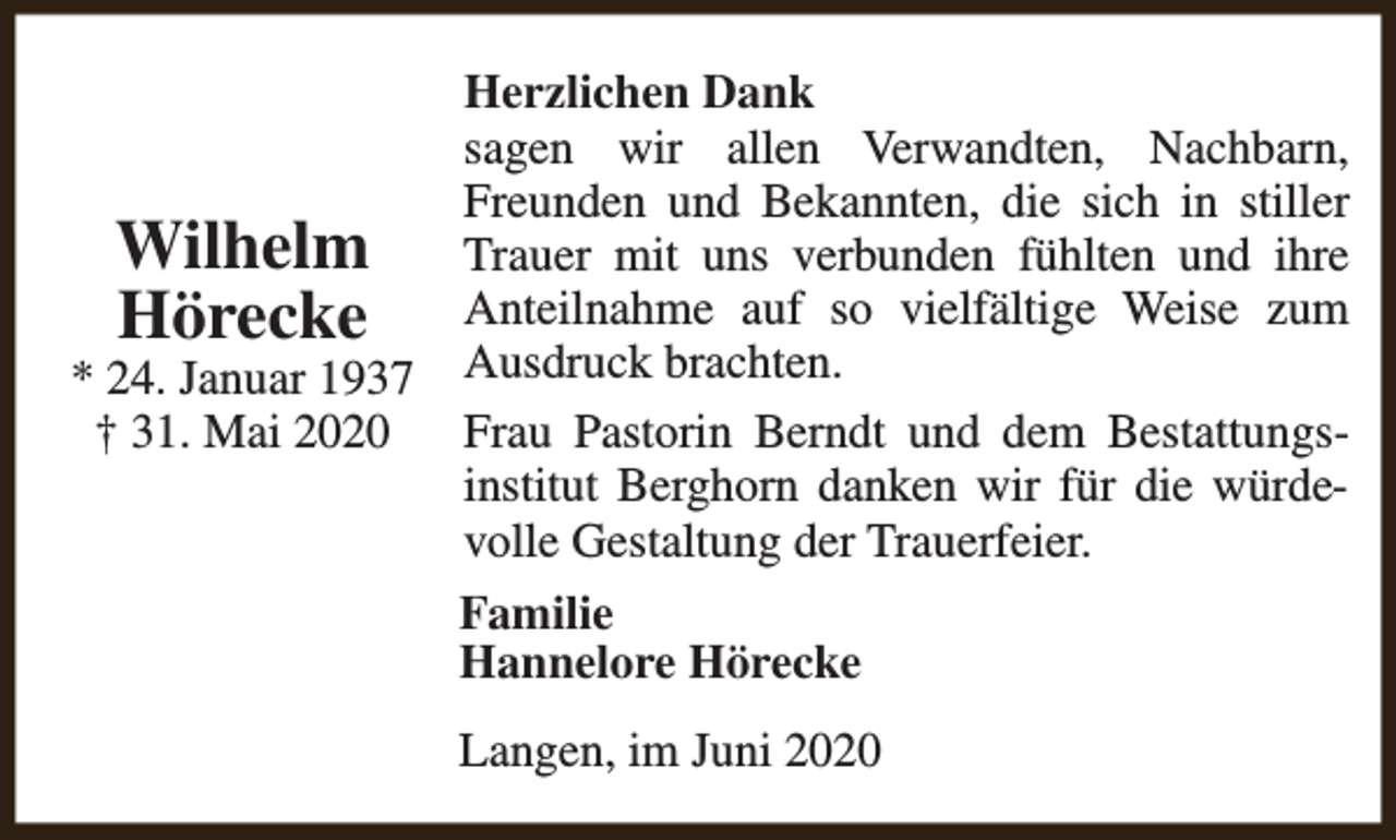 <p>Wilhelm<br />Hörecke</p><p>* 24. Januar 1937<br />† 31. Mai 2020</p><p>Herzlichen Dank<br />sagen wir allen Verwandten, Nachbarn,<br />Freunden und Bekannten, die sich in stiller<br />Trauer mit uns verbunden fühlten und ihre<br />Anteilnahme auf so vielfältige Weise zum<br />Ausdruck brachten.<br />Frau Pastorin Berndt und dem Bestattungsinstitut Berghorn danken wir für die würdevolle Gestaltung der Trauerfeier.<br />Familie<br />Hannelore Hörecke<br />Langen, im Juni 2020</p>