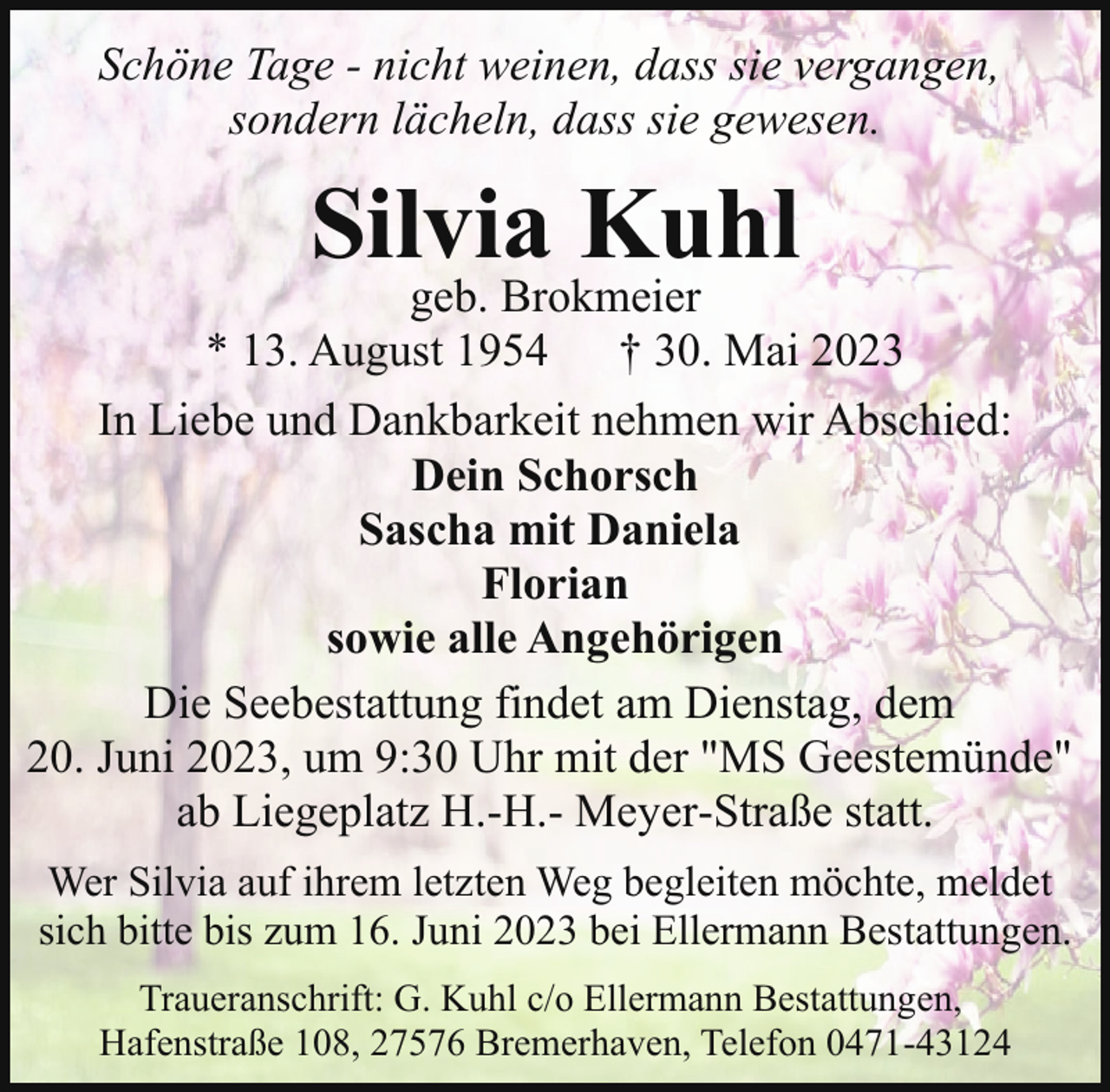 <p>Schöne Tage - nicht weinen, dass sie vergangen,<br />sondern lächeln, dass sie gewesen.</p><p>Silvia Kuhl</p><p>geb. Brokmeier<br />* 13. August 1954 † 30. Mai 2023<br />In Liebe und Dankbarkeit nehmen wir Abschied:<br />Dein Schorsch<br />Sascha mit Daniela<br />Florian<br />sowie alle Angehörigen<br />Die Seebestattung findet am Dienstag, dem<br />20. Juni 2023, um 9:30 Uhr mit der "MS Geestemünde"<br />ab Liegeplatz H.-H.- Meyer-Straße statt.<br />Wer Silvia auf ihrem letzten Weg begleiten möchte, meldet<br />sich bitte bis zum 16. Juni 2023 bei Ellermann Bestattungen.<br />Traueranschrift: G. Kuhl c/o Ellermann Bestattungen,<br />Hafenstraße 108, 27576 Bremerhaven, Telefon 0471-43124</p>