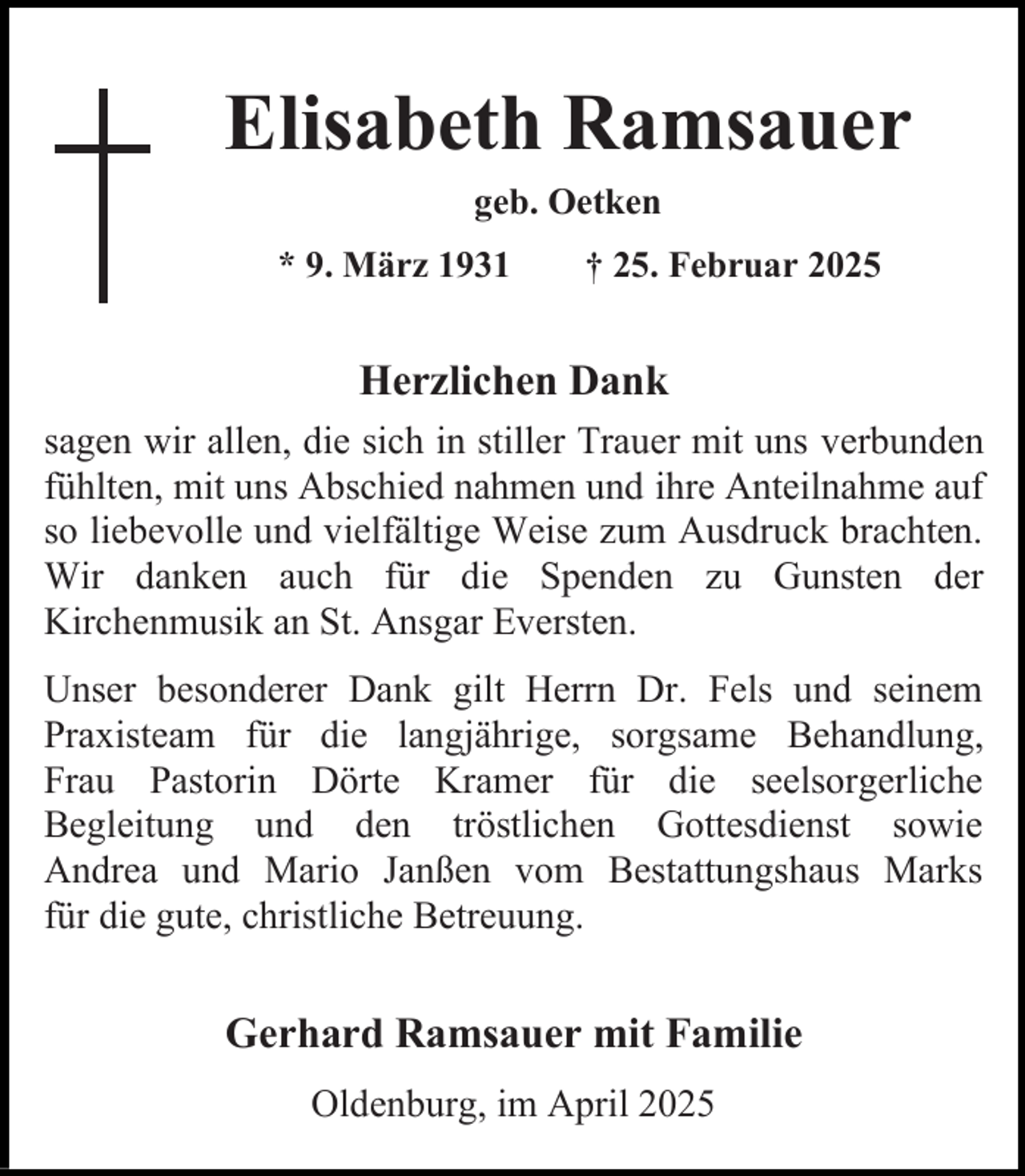 <p>Elisabeth Ramsauer<br />geb. Oetken<br />* 9. März 1931</p><p>† 25. Februar 2025</p><p>Herzlichen Dank<br />sagen wir allen, die sich in stiller Trauer mit uns verbunden<br />fühlten, mit uns Abschied nahmen und ihre Anteilnahme auf<br />so liebevolle und vielfältige Weise zum Ausdruck brachten.<br />Wir danken auch für die Spenden zu Gunsten der<br />Kirchenmusik an St. Ansgar Eversten.<br />Unser besonderer Dank gilt Herrn Dr. Fels und seinem<br />Praxisteam für die langjährige, sorgsame Behandlung,<br />Frau Pastorin Dörte Kramer für die seelsorgerliche<br />Begleitung und den tröstlichen Gottesdienst sowie<br />Andrea und Mario Janßen vom Bestattungshaus Marks<br />für die gute, christliche Betreuung.</p><p>Gerhard Ramsauer mit Familie<br />Oldenburg, im April 2025</p>