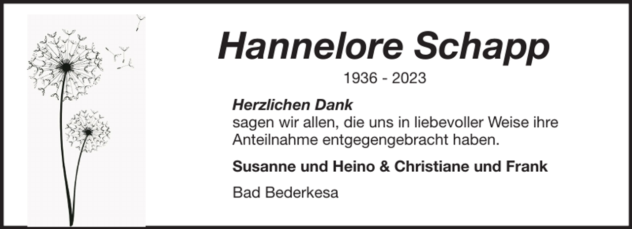 <p>Hannelore Schapp<br />1936 - 2023<br />Herzlichen Dank<br />sagen wir allen, die uns in liebevoller Weise ihre<br />Anteilnahme entgegengebracht haben.<br />Susanne und Heino &amp; Christiane und Frank<br />Bad Bederkesa</p>