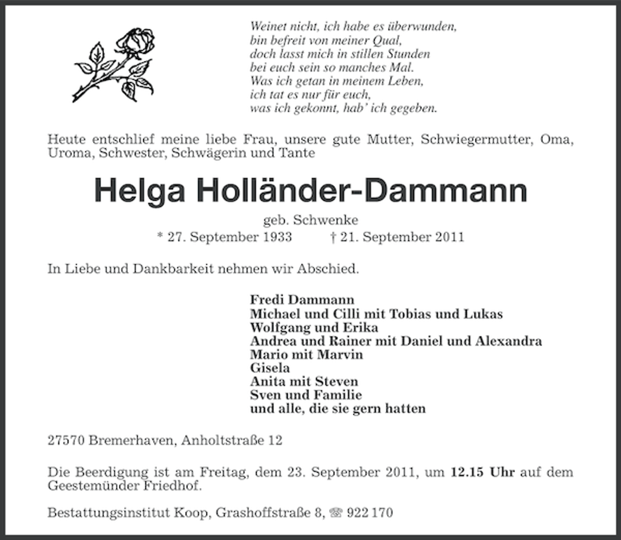 <p>Weinet nicht, ich habe es überwunden,<br />bin befreit von meiner Qual,<br />doch lasst mich in stillen Stunden<br />bei euch sein so manches Mal.<br />Was ich getan in meinem Leben,<br />ich tat es nur für euch,<br />was ich gekonnt, hab’ ich gegeben.<br />Heute entschlief meine liebe Frau, unsere gute Mutter, Schwiegermutter, Oma,<br />Uroma, Schwester, Schwägerin und Tante</p><p>Helga Holländer-Dammann<br />geb. Schwenke<br />* 27. September 1933<br />† 21. September 2011<br />In Liebe und Dankbarkeit nehmen wir Abschied.<br />Fredi Dammann<br />Michael und Cilli mit Tobias und Lukas<br />Wolfgang und Erika<br />Andrea und Rainer mit Daniel und Alexandra<br />Mario mit Marvin<br />Gisela<br />Anita mit Steven<br />Sven und Familie<br />und alle, die sie gern hatten<br />27570 Bremerhaven, Anholtstraße 12<br />Die Beerdigung ist am Freitag, dem 23. September 2011, um 12.15 Uhr auf dem<br />Geestemünder Friedhof.<br />Bestattungsinstitut Koop, Grashoffstraße 8, 922 170</p>