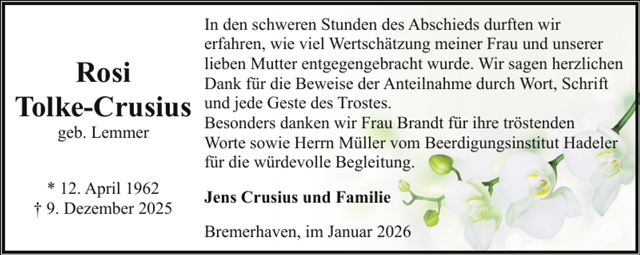 <p>Rosi<br />Tolke-Crusius<br />geb. Lemmer</p><p>* 12. April 1962<br />† 9. Dezember 2025</p><p>In den schweren Stunden des Abschieds durften wir<br />erfahren, wie viel Wertschätzung meiner Frau und unserer<br />lieben Mutter entgegengebracht wurde. Wir sagen herzlichen<br />Dank für die Beweise der Anteilnahme durch Wort, Schrift<br />und jede Geste des Trostes.<br />Besonders danken wir Frau Brandt für ihre tröstenden<br />Worte sowie Herrn Müller vom Beerdigungsinstitut Hadeler<br />für die würdevolle Begleitung.<br />Jens Crusius und Familie<br />Bremerhaven, im Januar 2026</p>