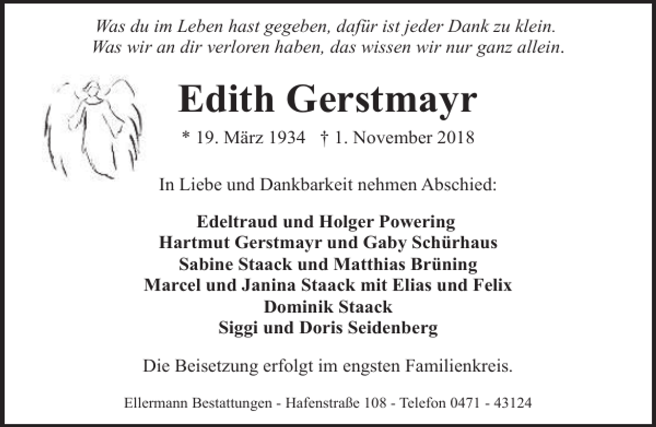 <p>Was du im Leben hast gegeben, dafür ist jeder Dank zu klein.<br />Was wir an dir verloren haben, das wissen wir nur ganz allein.</p>
<p>Edith Gerstmayr<br />* 19. März 1934 † 1. November 2018</p>
<p>In Liebe und Dankbarkeit nehmen Abschied:<br />Edeltraud und Holger Powering<br />Hartmut Gerstmayr und Gaby Schürhaus<br />Sabine Staack und Matthias Brüning<br />Marcel und Janina Staack mit Elias und Felix<br />Dominik Staack<br />Siggi und Doris Seidenberg<br />Die Beisetzung erfolgt im engsten Familienkreis.<br />Ellermann Bestattungen - Hafenstraße 108 - Telefon 0471 - 43124</p>