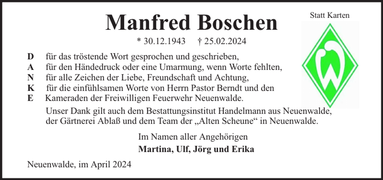<p>Manfred Boschen<br />* 30.12.1943</p><p>D<br />A<br />N<br />K<br />E</p><p>Statt Karten</p><p>† 25.02.2024</p><p>für das tröstende Wort gesprochen und geschrieben,<br />für den Händedruck oder eine Umarmung, wenn Worte fehlten,<br />für alle Zeichen der Liebe, Freundschaft und Achtung,<br />für die einfühlsamen Worte von Herrn Pastor Berndt und den<br />Kameraden der Freiwilligen Feuerwehr Neuenwalde.<br />Unser Dank gilt auch dem Bestattungsinstitut Handelmann aus Neuenwalde,<br />der Gärtnerei Ablaß und dem Team der „Alten Scheune“ in Neuenwalde.<br />Im Namen aller Angehörigen<br />Martina, Ulf, Jörg und Erika</p><p>Neuenwalde, im April 2024</p>