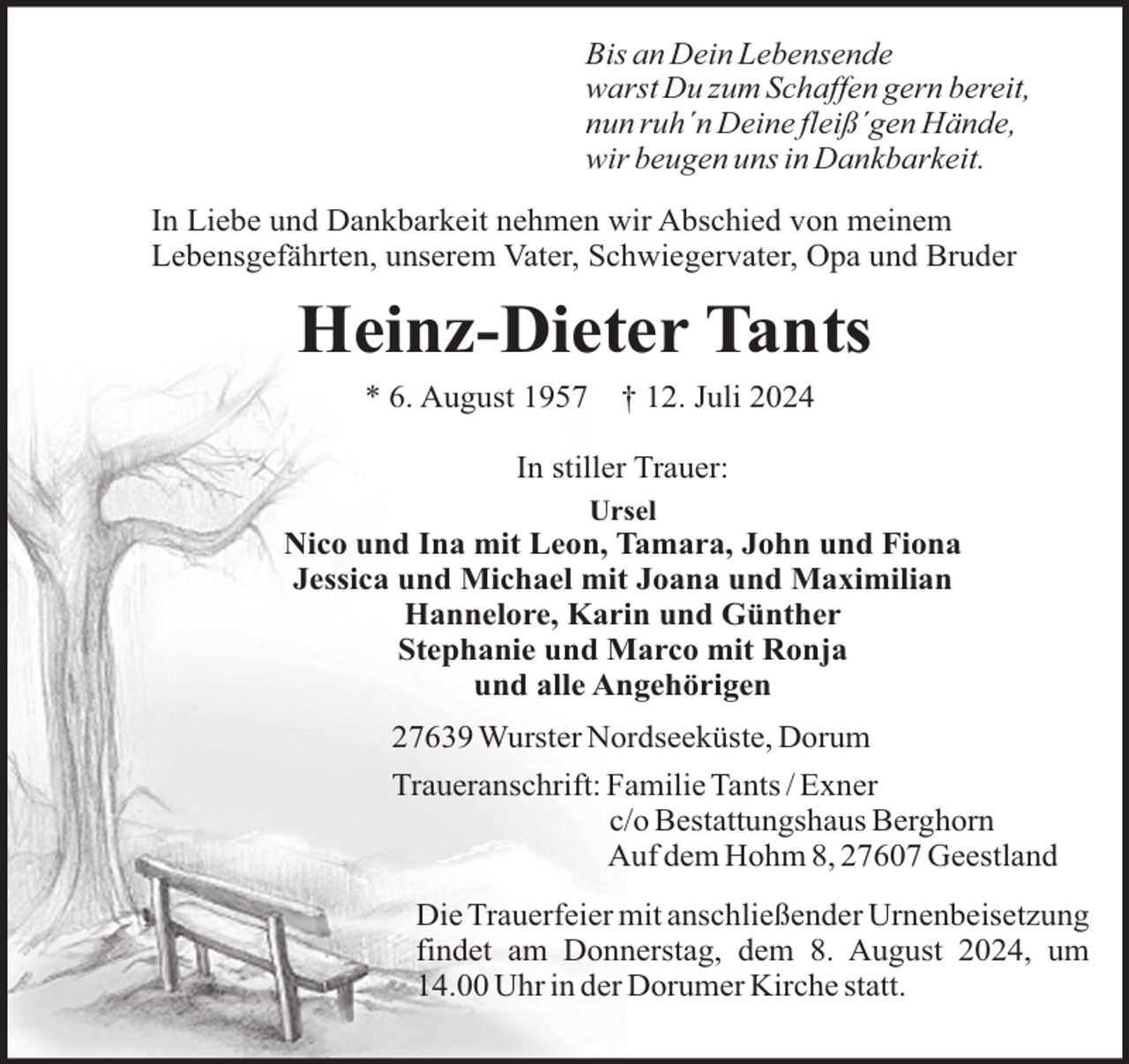 <p>Bis an Dein Lebensende<br />warst Du zum Schaffen gern bereit,<br />nun ruh´n Deine fleiß´gen Hände,<br />wir beugen uns in Dankbarkeit.<br />In Liebe und Dankbarkeit nehmen wir Abschied von meinem<br />Lebensgefährten, unserem Vater, Schwiegervater, Opa und Bruder</p><p>Heinz-Dieter Tants<br />* 6. August 1957</p><p>† 12. Juli 2024</p><p>In stiller Trauer:<br />Ursel</p><p>Nico und Ina mit Leon, Tamara, John und Fiona<br />Jessica und Michael mit Joana und Maximilian<br />Hannelore, Karin und Günther<br />Stephanie und Marco mit Ronja<br />und alle Angehörigen<br />27639 Wurster Nordseeküste, Dorum<br />Traueranschrift: Familie Tants / Exner<br />c/o Bestattungshaus Berghorn<br />Auf dem Hohm 8, 27607 Geestland<br />Die Trauerfeier mit anschließender Urnenbeisetzung<br />findet am Donnerstag, dem 8. August 2024, um<br />14.00 Uhr in der Dorumer Kirche statt.</p>