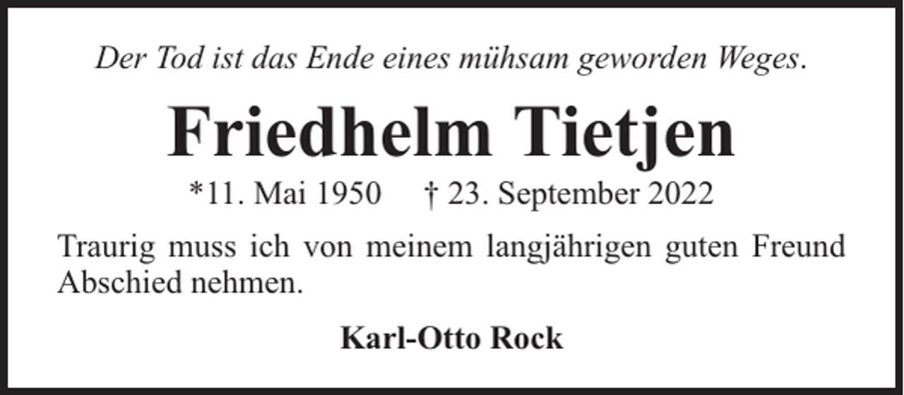 <p>Der Tod ist das Ende eines mühsam geworden Weges.</p><p>Friedhelm Tietjen<br />*11. Mai 1950</p><p>† 23. September 2022</p><p>Traurig muss ich von meinem langjährigen guten Freund<br />Abschied nehmen.<br />Karl-Otto Rock</p>