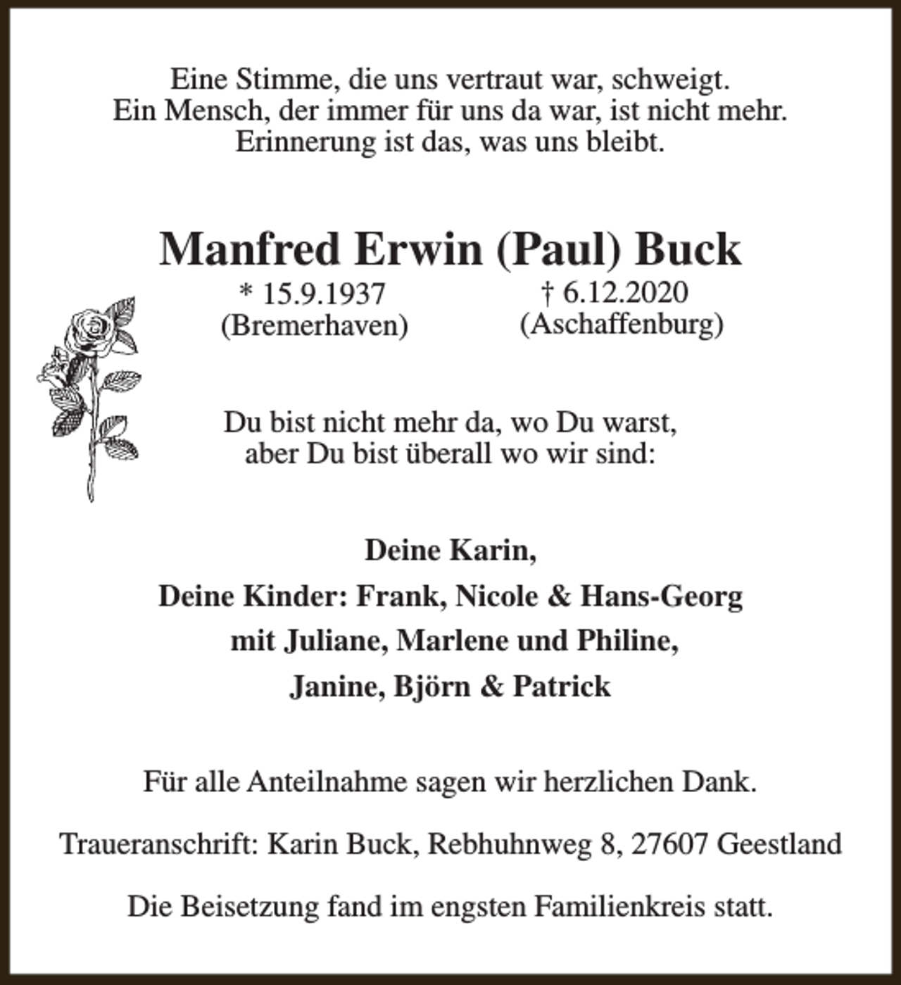 <p>Eine Stimme, die uns vertraut war, schweigt.<br />Ein Mensch, der immer für uns da war, ist nicht mehr.<br />Erinnerung ist das, was uns bleibt.</p><p>Manfred Erwin (Paul) Buck<br />* 15.9.1937<br />(Bremerhaven)</p><p>† 6.12.2020<br />(Aschaffenburg)</p><p>Du bist nicht mehr da, wo Du warst,<br />aber Du bist überall wo wir sind:<br />Deine Karin,<br />Deine Kinder: Frank, Nicole &amp; Hans-Georg<br />mit Juliane, Marlene und Philine,<br />Janine, Björn &amp; Patrick<br />Für alle Anteilnahme sagen wir herzlichen Dank.<br />Traueranschrift: Karin Buck, Rebhuhnweg 8, 27607 Geestland<br />Die Beisetzung fand im engsten Familienkreis statt.</p>