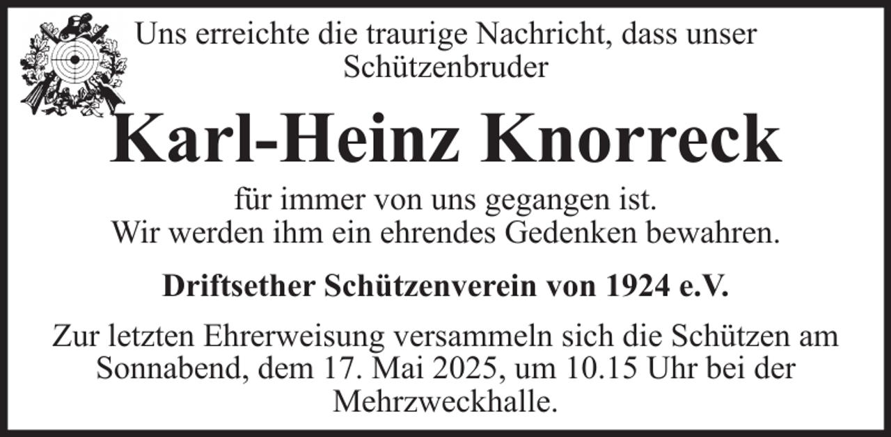 <p>Uns erreichte die traurige Nachricht, dass unser<br />Schützenbruder</p><p>Karl-Heinz Knorreck<br />für immer von uns gegangen ist.<br />Wir werden ihm ein ehrendes Gedenken bewahren.<br />Driftsether Schützenverein von 1924 e.V.<br />Zur letzten Ehrerweisung versammeln sich die Schützen am<br />Sonnabend, dem 17. Mai 2025, um 10.15 Uhr bei der<br />Mehrzweckhalle.</p>