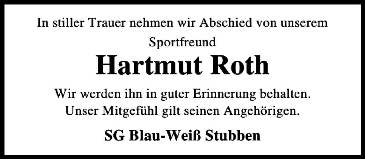 <p>In stiller Trauer nehmen wir Abschied von unserem<br />Sportfreund</p><p>Hartmut Roth</p><p>Wir werden ihn in guter Erinnerung behalten.<br />Unser Mitgefühl gilt seinen Angehörigen.</p><p>SG Blau-Weiß Stubben</p>