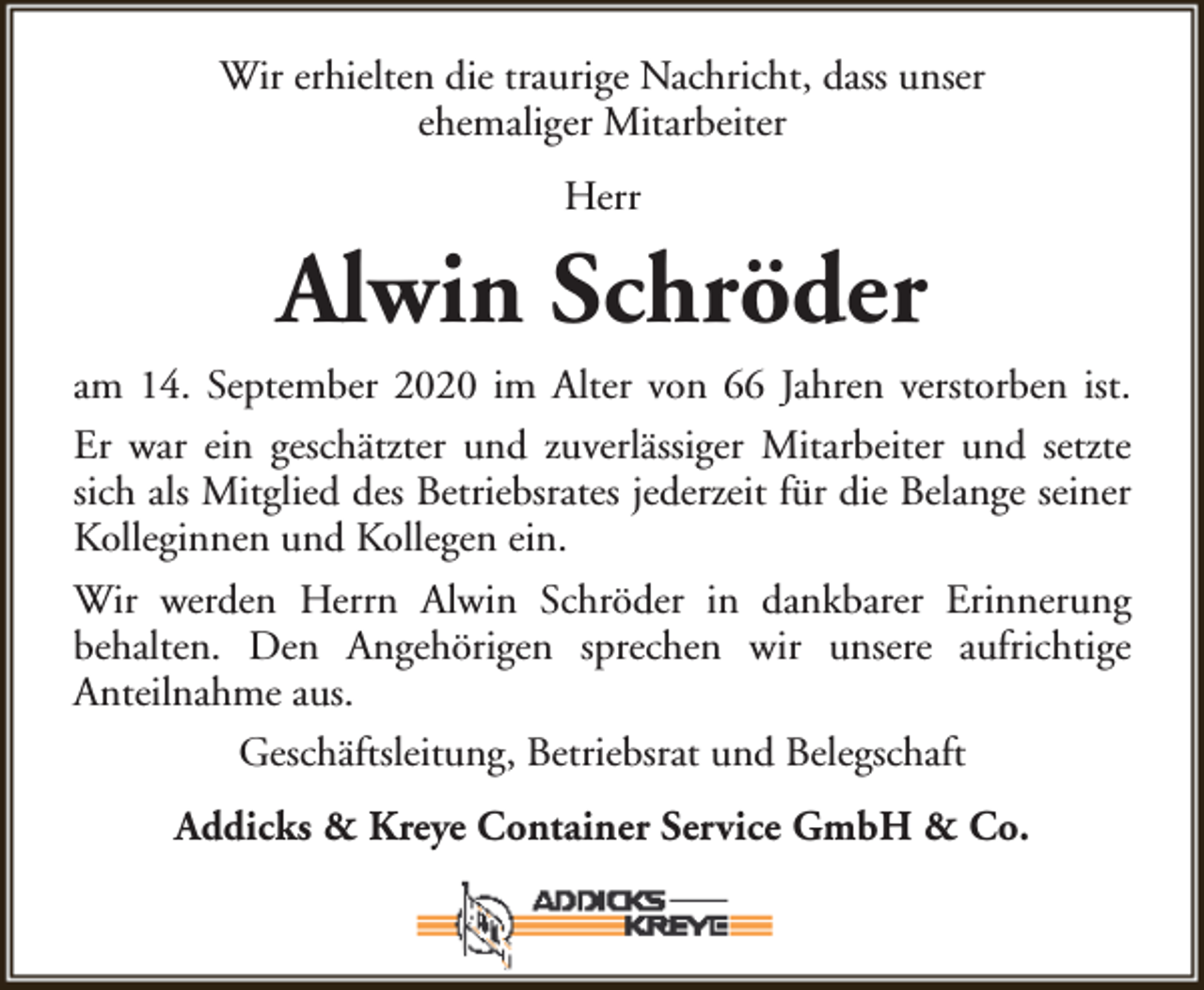 <p>Wir erhielten die traurige Nachricht, dass unser<br />ehemaliger Mitarbeiter<br />Herr</p><p>Alwin Schröder<br />am 14. September 2020 im Alter von 66 Jahren verstorben ist.<br />Er war ein geschätzter und zuverlässiger Mitarbeiter und setzte<br />sich als Mitglied des Betriebsrates jederzeit für die Belange seiner<br />Kolleginnen und Kollegen ein.<br />Wir werden Herrn Alwin Schröder in dankbarer Erinnerung<br />behalten. Den Angehörigen sprechen wir unsere aufrichtige<br />Anteilnahme aus.<br />Geschäftsleitung, Betriebsrat und Belegschaft<br />Addicks &amp; Kreye Container Service GmbH &amp; Co.</p>