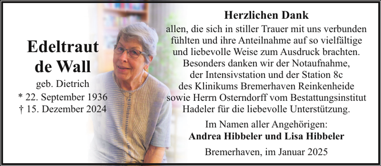 <p>Herzlichen Dank</p><p>Edeltraut<br />de Wall</p><p>geb. Dietrich<br />* 22. September 1936<br />† 15. Dezember 2024</p><p>allen, die sich in stiller Trauer mit uns verbunden<br />fühlten und ihre Anteilnahme auf so vielfältige<br />und liebevolle Weise zum Ausdruck brachten.<br />Besonders danken wir der Notaufnahme,<br />der Intensivstation und der Station 8c<br />des Klinikums Bremerhaven Reinkenheide<br />sowie Herrn Osterndorff vom Bestattungsinstitut<br />Hadeler für die liebevolle Unterstützung.<br />Im Namen aller Angehörigen:<br />Andrea Hibbeler und Lisa Hibbeler<br />Bremerhaven, im Januar 2025</p>
