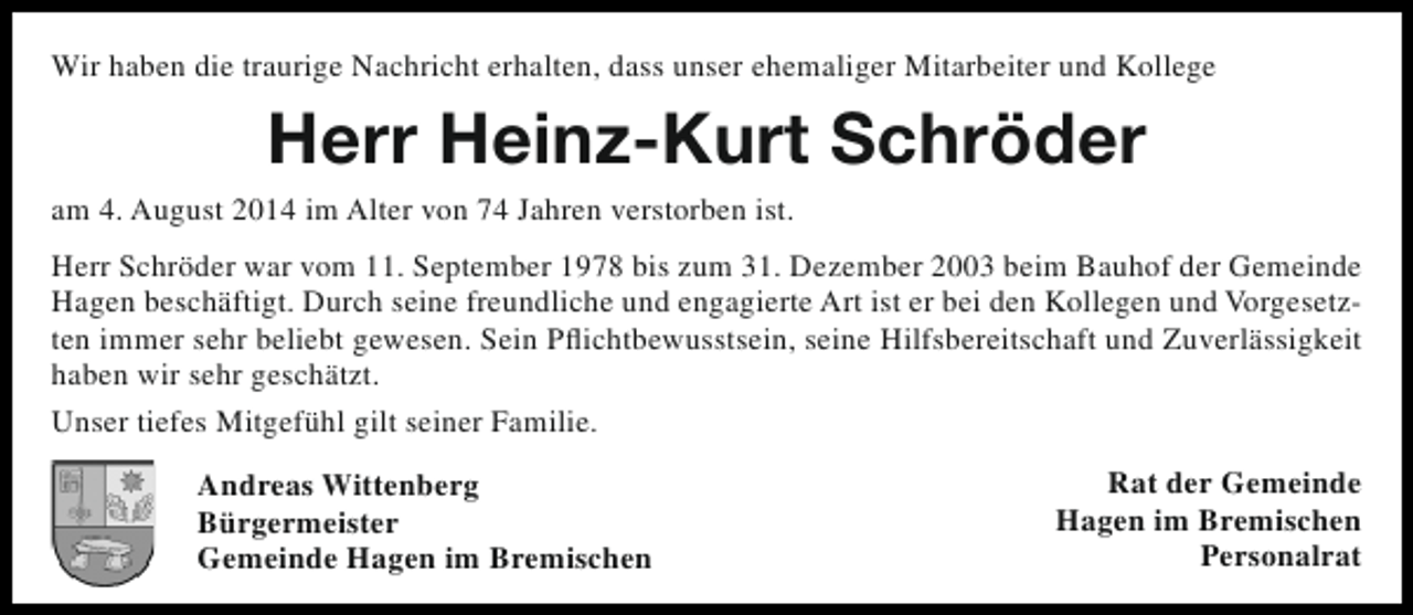 <p>Wir haben die traurige Nachricht erhalten, dass unser ehemaliger Mitarbeiter und Kollege</p><p>Herr Heinz-Kurt Schröder<br />am 4. August 2014 im Alter von 74 Jahren verstorben ist.<br />Herr Schröder war vom 11. September 1978 bis zum 31. Dezember 2003 beim Bauhof der Gemeinde<br />Hagen beschäftigt. Durch seine freundliche und engagierte Art ist er bei den Kollegen und Vorgesetzten immer sehr beliebt gewesen. Sein Pflichtbewusstsein, seine Hilfsbereitschaft und Zuverlässigkeit<br />haben wir sehr geschätzt.<br />Unser tiefes Mitgefühl gilt seiner Familie.<br />Andreas Wittenberg<br />Bürgermeister<br />Gemeinde Hagen im Bremischen</p><p>Rat der Gemeinde<br />Hagen im Bremischen<br />Personalrat</p>