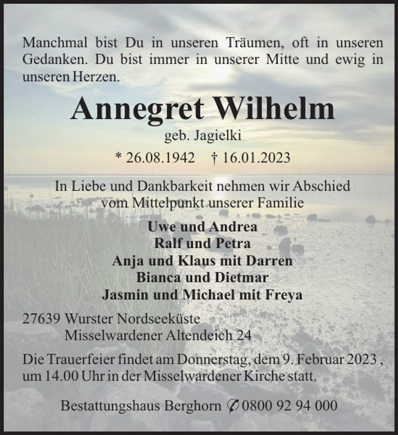 <p>Manchmal bist Du in unseren Träumen, oft in unseren<br />Gedanken. Du bist immer in unserer Mitte und ewig in<br />unseren Herzen.</p><p>Annegret Wilhelm<br />geb. Jagielki<br />* 26.08.1942 † 16.01.2023<br />In Liebe und Dankbarkeit nehmen wir Abschied<br />vom Mittelpunkt unserer Familie<br />Uwe und Andrea<br />Ralf und Petra<br />Anja und Klaus mit Darren<br />Bianca und Dietmar<br />Jasmin und Michael mit Freya<br />27639 Wurster Nordseeküste<br />Misselwardener Altendeich 24<br />Die Trauerfeier findet am Donnerstag, dem 9. Februar 2023 ,<br />um 14.00 Uhr in der Misselwardener Kirche statt.<br />Bestattungshaus Berghorn * 0800 92 94 000</p>