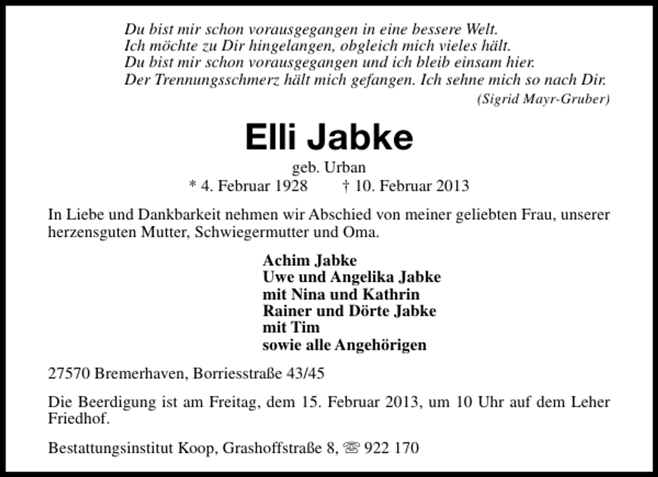 <p>Du bist mir schon vorausgegangen in eine bessere Welt.<br />Ich möchte zu Dir hingelangen, obgleich mich vieles hält.<br />Du bist mir schon vorausgegangen und ich bleib einsam hier.<br />Der Trennungsschmerz hält mich gefangen. Ich sehne mich so nach Dir.</p><p>(Sigrid Mayr-Gruber)</p><p>Elli Jabke</p><p>geb. Urban<br />* 4. Februar 1928<br />† 10. Februar 2013<br />In Liebe und Dankbarkeit nehmen wir Abschied von meiner geliebten Frau, unserer<br />herzensguten Mutter, Schwiegermutter und Oma.<br />Achim Jabke<br />Uwe und Angelika Jabke<br />mit Nina und Kathrin<br />Rainer und Dörte Jabke<br />mit Tim<br />sowie alle Angehörigen<br />27570 Bremerhaven, Borriesstraße 43/45<br />Die Beerdigung ist am Freitag, dem 15. Februar 2013, um 10 Uhr auf dem Leher<br />Friedhof.<br />Bestattungsinstitut Koop, Grashoffstraße 8, s 922 170</p>