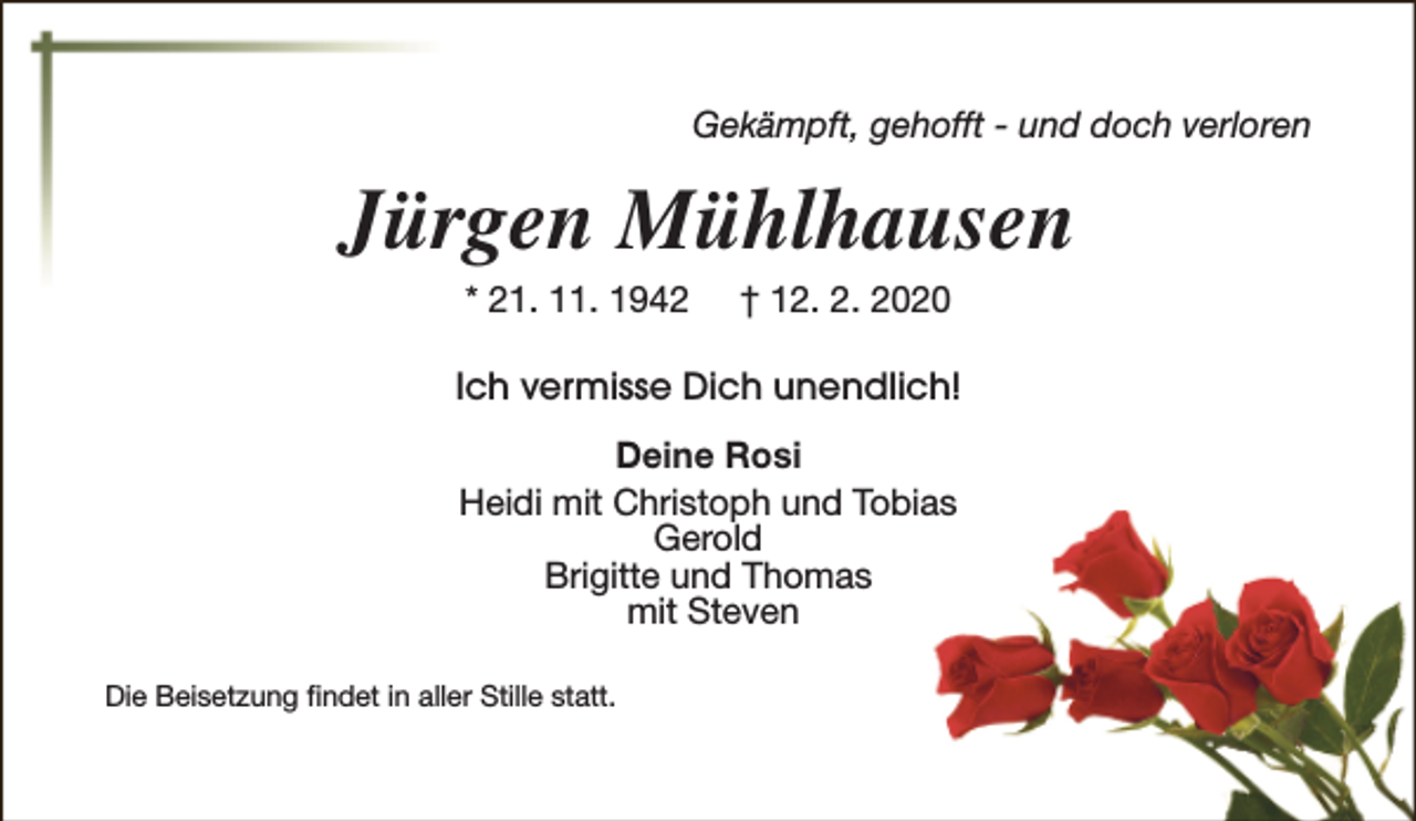 <p>Gekämpft, gehofft - und doch verloren</p><p>Jürgen Mühlhausen<br />* 21. 11. 1942</p><p>† 12. 2. 2020</p><p>Ich vermisse Dich unendlich!<br />Deine Rosi<br />Heidi mit Christoph und Tobias<br />Gerold<br />Brigitte und Thomas<br />mit Steven<br />Die Beisetzung findet in aller Stille statt.</p>