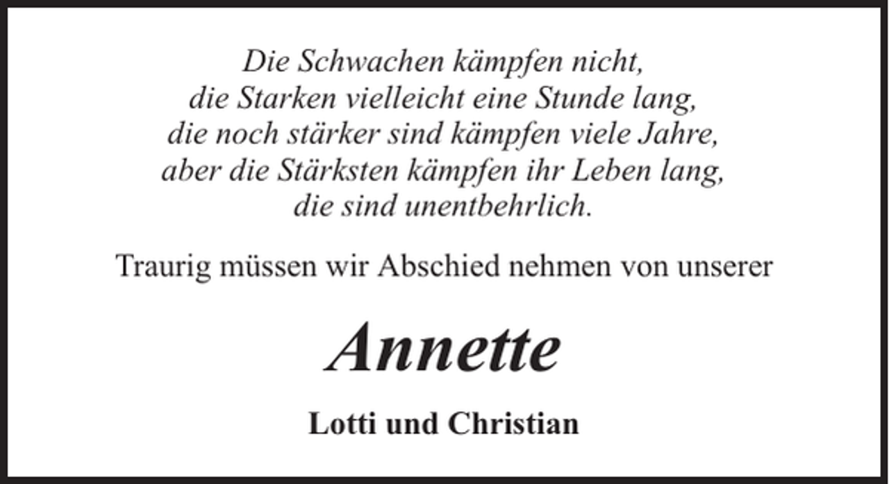<p>Die Schwachen kämpfen nicht,<br />die Starken vielleicht eine Stunde lang,<br />die noch stärker sind kämpfen viele Jahre,<br />aber die Stärksten kämpfen ihr Leben lang,<br />die sind unentbehrlich.<br />Traurig müssen wir Abschied nehmen von unserer</p><p>Annette<br />Lotti und Christian</p>