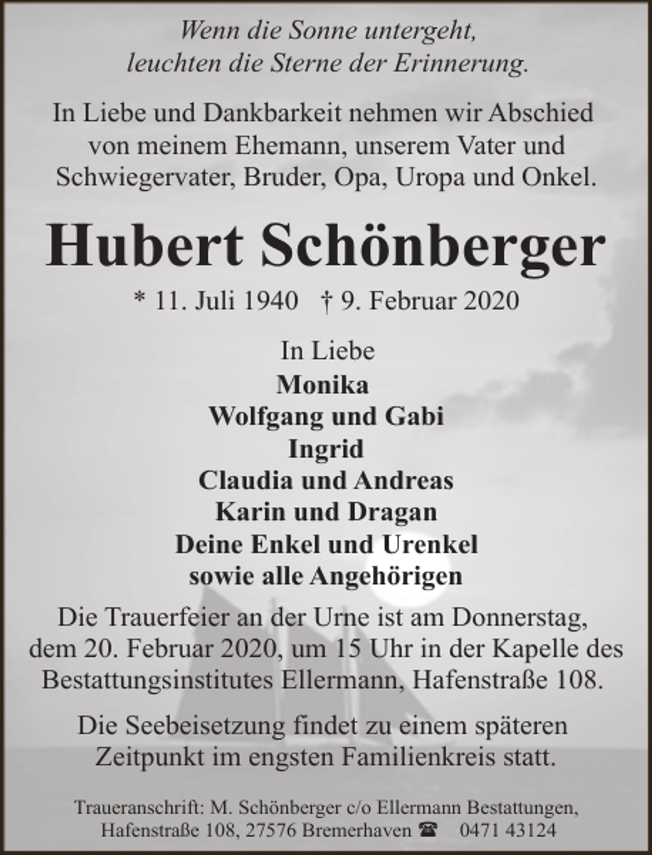 <p>Wenn die Sonne untergeht,<br />leuchten die Sterne der Erinnerung.<br />In Liebe und Dankbarkeit nehmen wir Abschied<br />von meinem Ehemann, unserem Vater und<br />Schwiegervater, Bruder, Opa, Uropa und Onkel.</p><p>Hubert Schönberger<br />* 11. Juli 1940 † 9. Februar 2020</p><p>In Liebe<br />Monika<br />Wolfgang und Gabi<br />Ingrid<br />Claudia und Andreas<br />Karin und Dragan<br />Deine Enkel und Urenkel<br />sowie alle Angehörigen<br />Die Trauerfeier an der Urne ist am Donnerstag,<br />dem 20. Februar 2020, um 15 Uhr in der Kapelle des<br />Bestattungsinstitutes Ellermann, Hafenstraße 108.<br />Die Seebeisetzung findet zu einem späteren<br />Zeitpunkt im engsten Familienkreis statt.<br />Traueranschrift: M. Schönberger c/o Ellermann Bestattungen,<br />Hafenstraße 108, 27576 Bremerhaven ( 0471 43124</p>