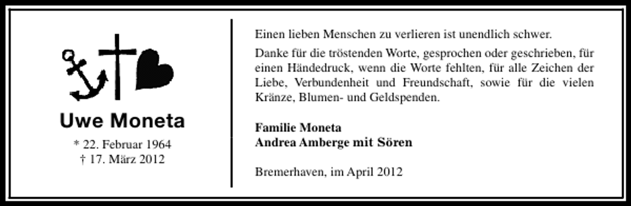 <p>Einen lieben Menschen zu verlieren ist unendlich schwer.<br />Danke für die tröstenden Worte, gesprochen oder geschrieben, für<br />einen Händedruck, wenn die Worte fehlten, für alle Zeichen der<br />Liebe, Verbundenheit und Freundschaft, sowie für die vielen<br />Kränze, Blumen- und Geldspenden.</p>
<p>Uwe Moneta<br />* 22. Februar 1964<br />† 17. März 2012</p>
<p>Familie Moneta<br />Andrea Amberge mit Sören<br />Bremerhaven, im April 2012</p>