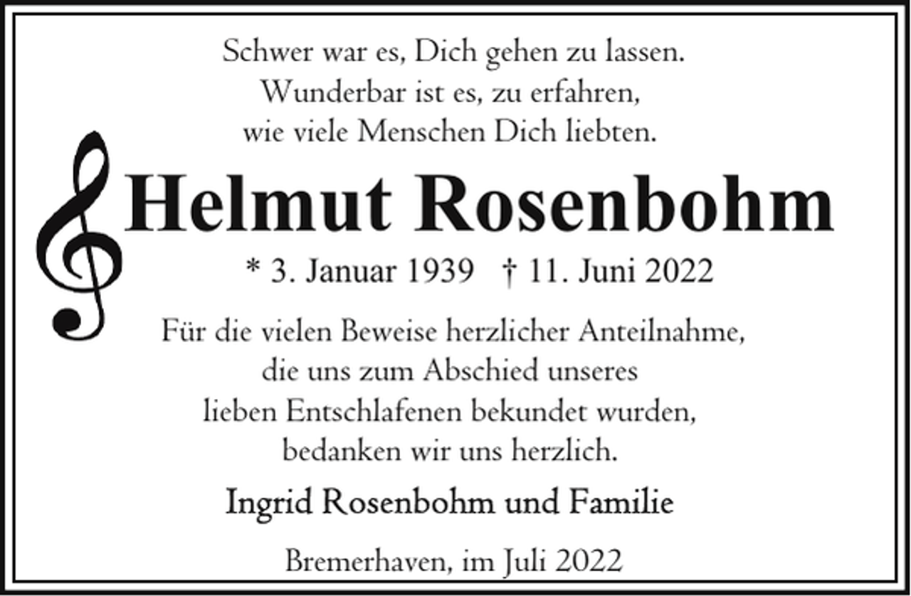 <p>Schwer war es, Dich gehen zu lassen.<br />Wunderbar ist es, zu erfahren,<br />wie viele Menschen Dich liebten.</p><p>Helmut Rosenbohm<br />* 3. Januar 1939 † 11. Juni 2022</p><p>Für die vielen Beweise herzlicher Anteilnahme,<br />die uns zum Abschied unseres<br />lieben Entschlafenen bekundet wurden,<br />bedanken wir uns herzlich.<br />Bremerhaven, im Juli 2022</p>