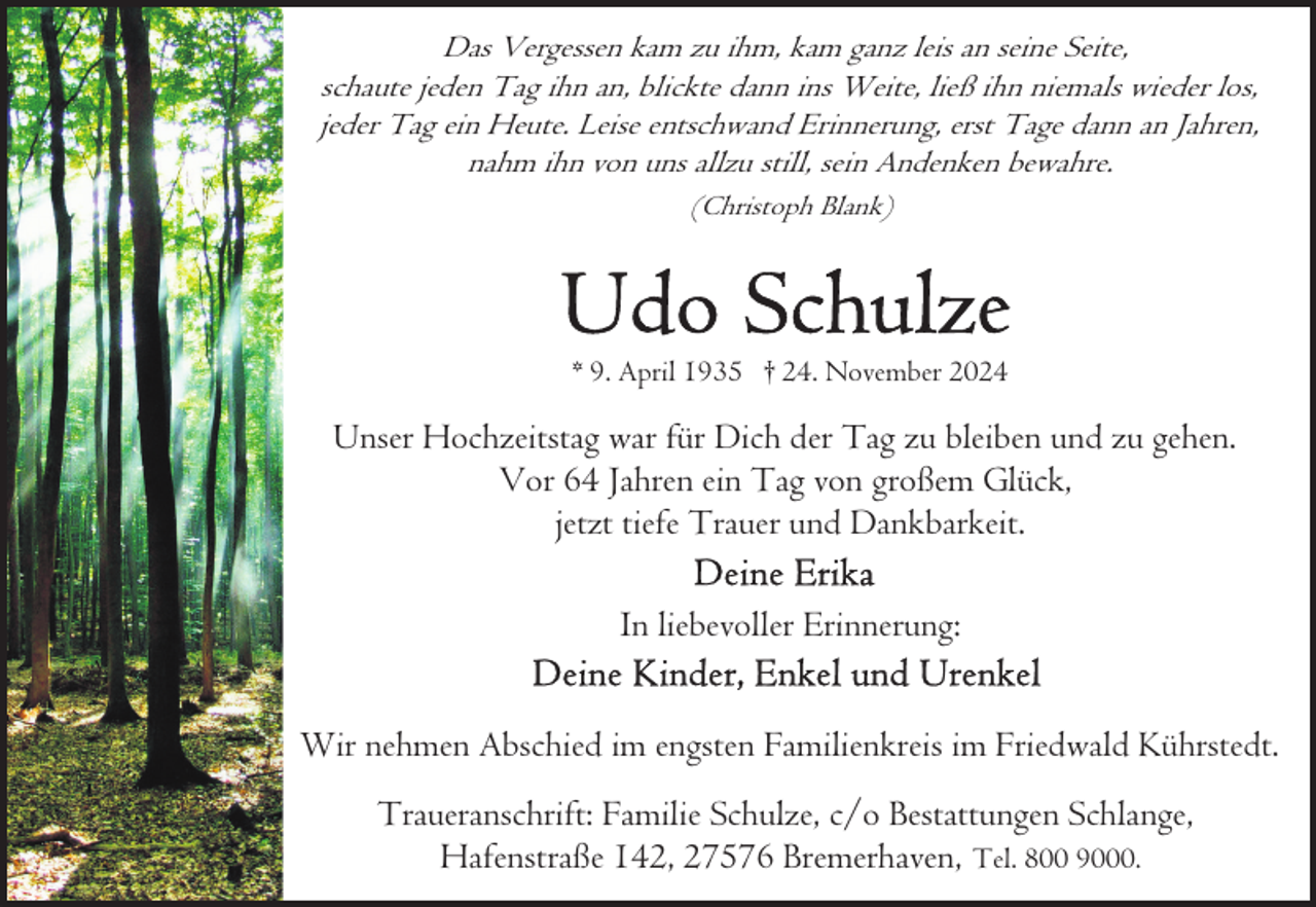 <p>Das Vergessen kam zu ihm, kam ganz leis an seine Seite,<br />schaute jeden Tag ihn an, blickte dann ins Weite, ließ ihn niemals wieder los,<br />jeder Tag ein Heute. Leise entschwand Erinnerung, erst Tage dann an Jahren,<br />nahm ihn von uns allzu still, sein Andenken bewahre.<br />(Christoph Blank)</p><p>* 9. April 1935 † 24. November 2024</p><p>Unser Hochzeitstag war für Dich der Tag zu bleiben und zu gehen.<br />Vor 64 Jahren ein Tag von großem Glück,<br />jetzt tiefe Trauer und Dankbarkeit.<br />In liebevoller Erinnerung:<br />Wir nehmen Abschied im engsten Familienkreis im Friedwald Kührstedt.<br />Traueranschrift: Familie Schulze, c/o Bestattungen Schlange,<br />Hafenstraße 142, 27576 Bremerhaven, Tel. 800 9000.</p>